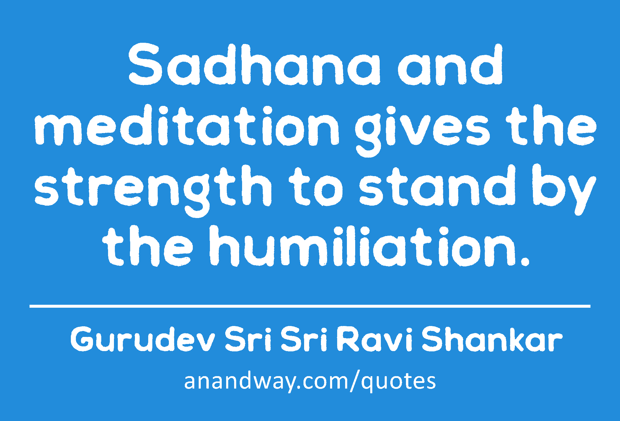 Sadhana and meditation gives the strength to stand by the humiliation. 
 -Gurudev Sri Sri Ravi Shankar