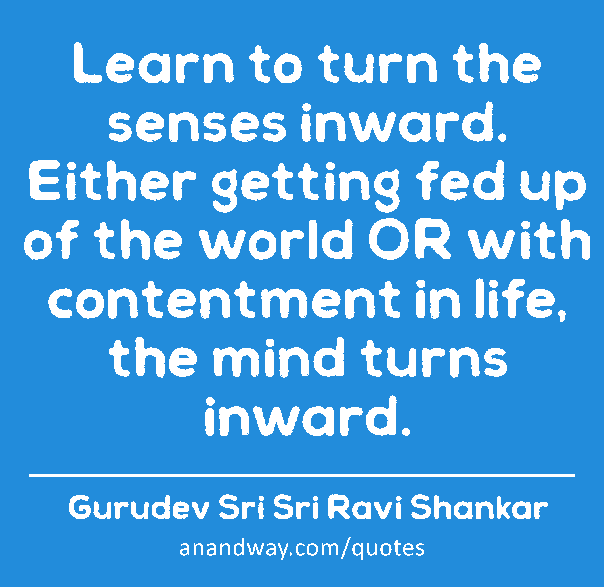 Learn to turn the senses inward. Either getting fed up of the world OR with contentment in life,
 -Gurudev Sri Sri Ravi Shankar