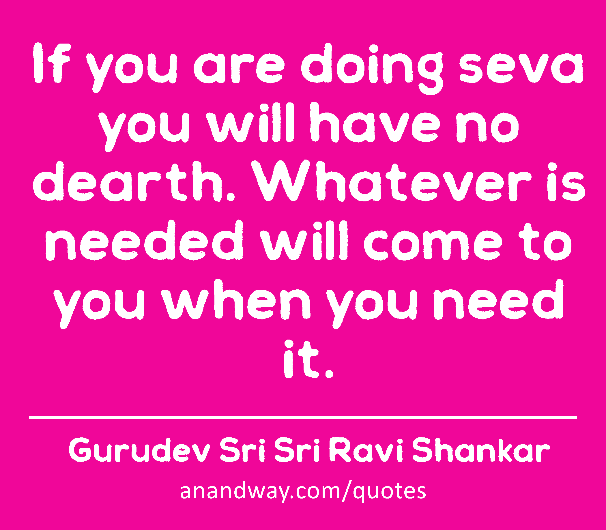If you are doing seva you will have no dearth. Whatever is needed will come to you when you need
 -Gurudev Sri Sri Ravi Shankar
