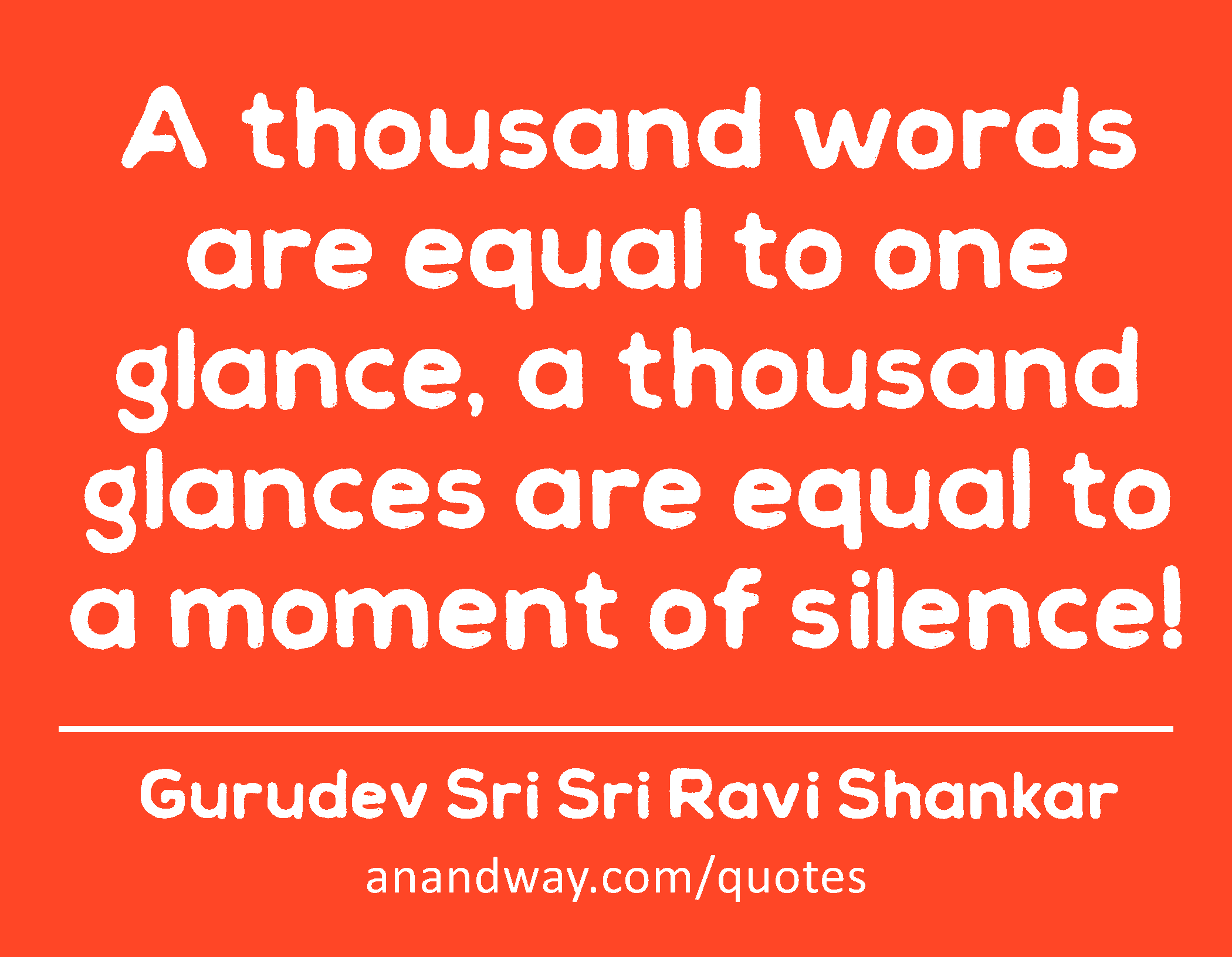 A thousand words are equal to one glance, a thousand glances are equal to a moment of silence! 
 -Gurudev Sri Sri Ravi Shankar