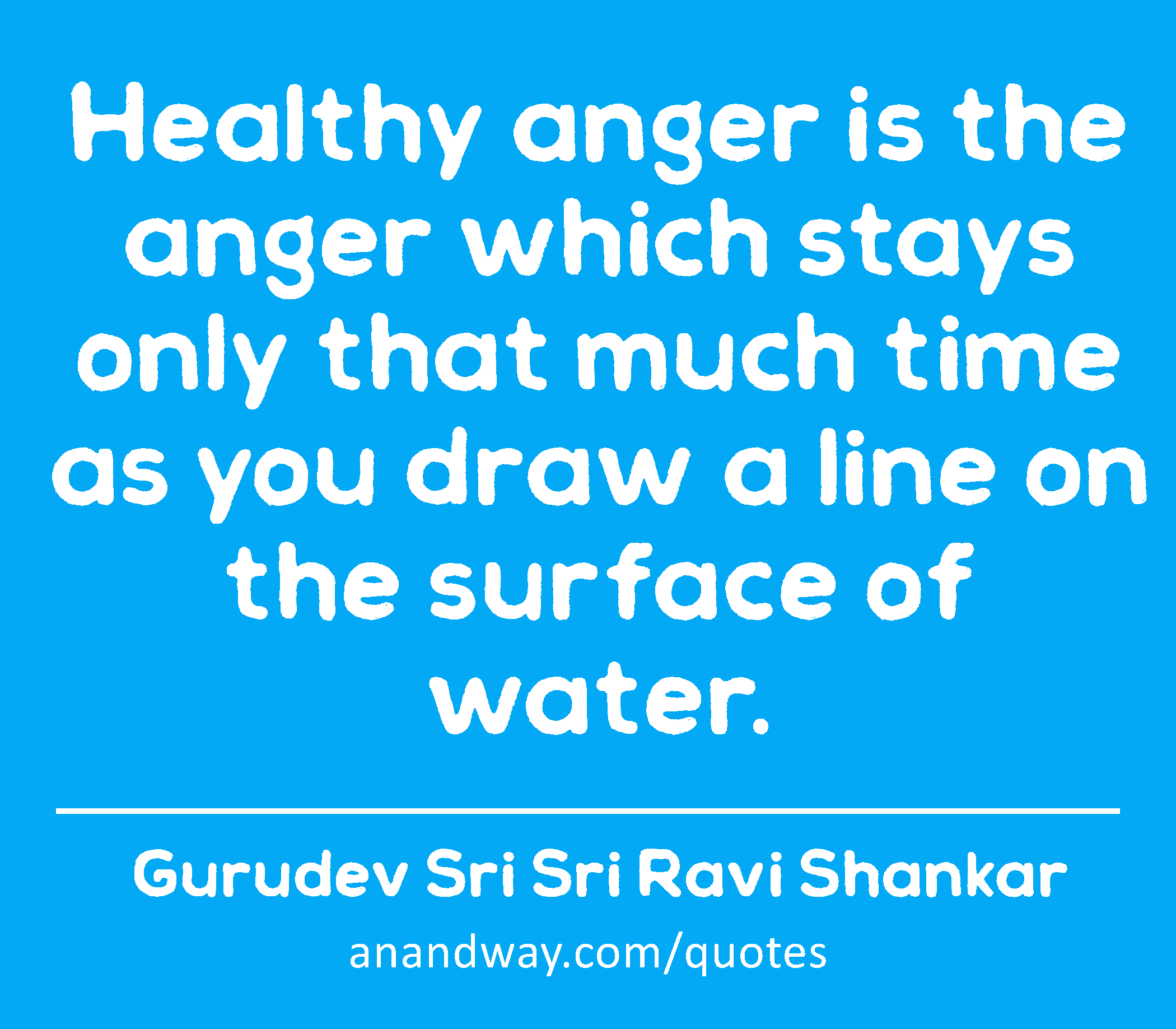 Healthy anger is the anger which stays only that much time as you draw a line on the surface of
 -Gurudev Sri Sri Ravi Shankar