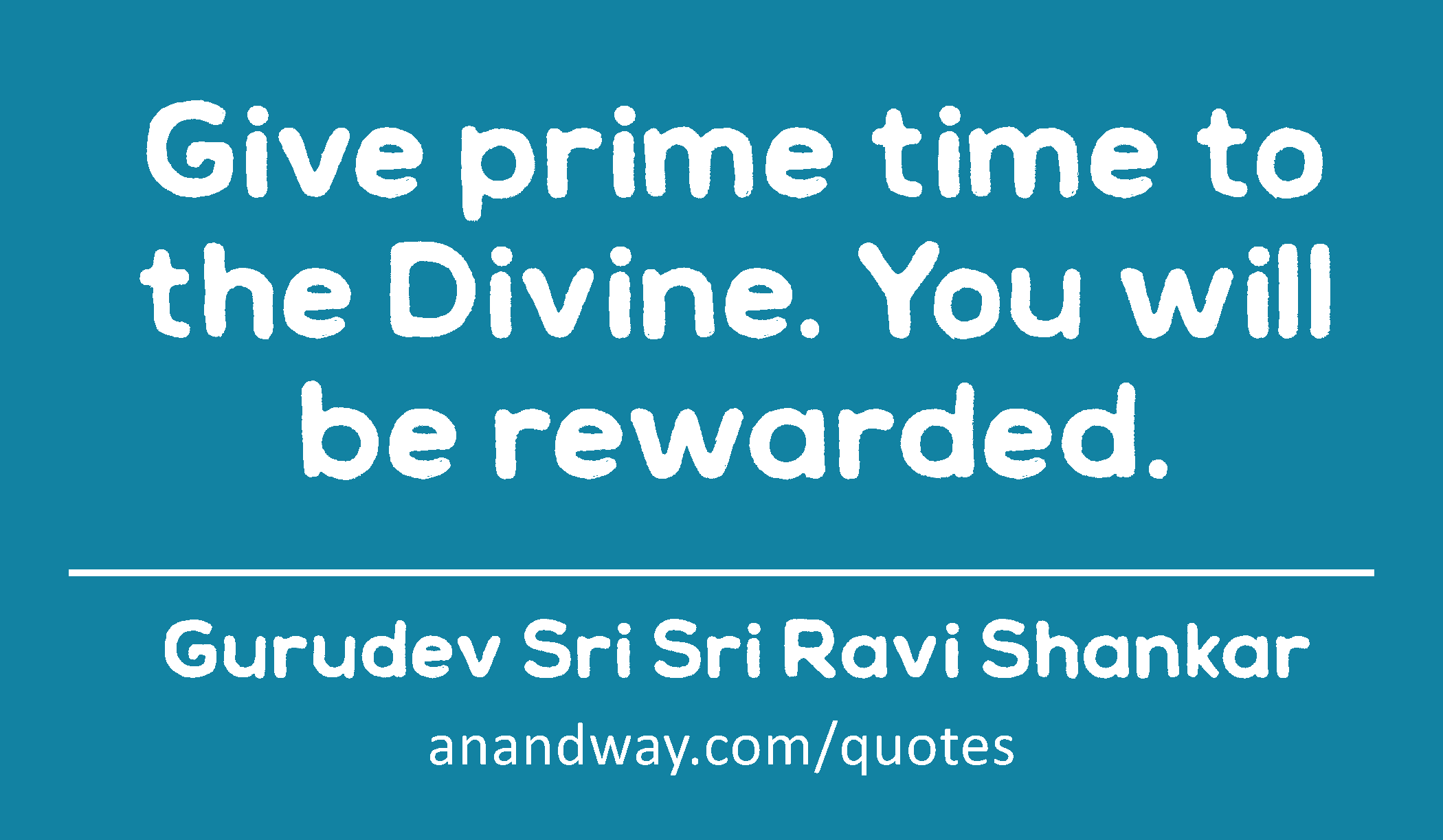 Give prime time to the Divine. You will be rewarded. 
 -Gurudev Sri Sri Ravi Shankar