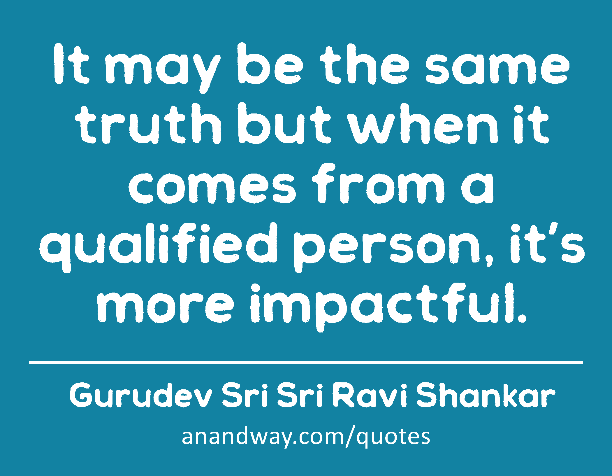 It may be the same truth but when it comes from a qualified person, it’s more impactful. 
 -Gurudev Sri Sri Ravi Shankar