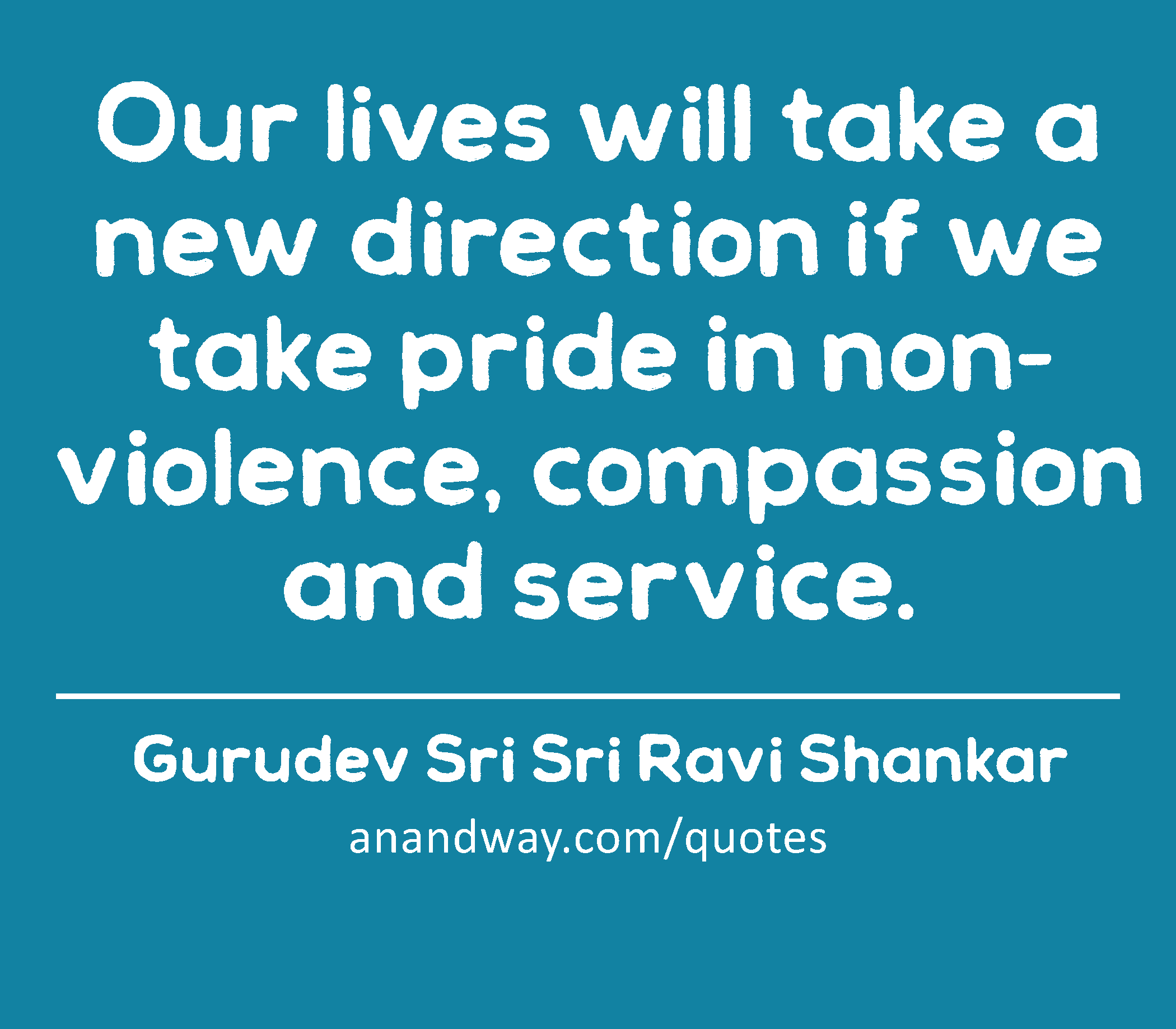 Our lives will take a new direction if we take pride in non-violence, compassion and service. 
 -Gurudev Sri Sri Ravi Shankar