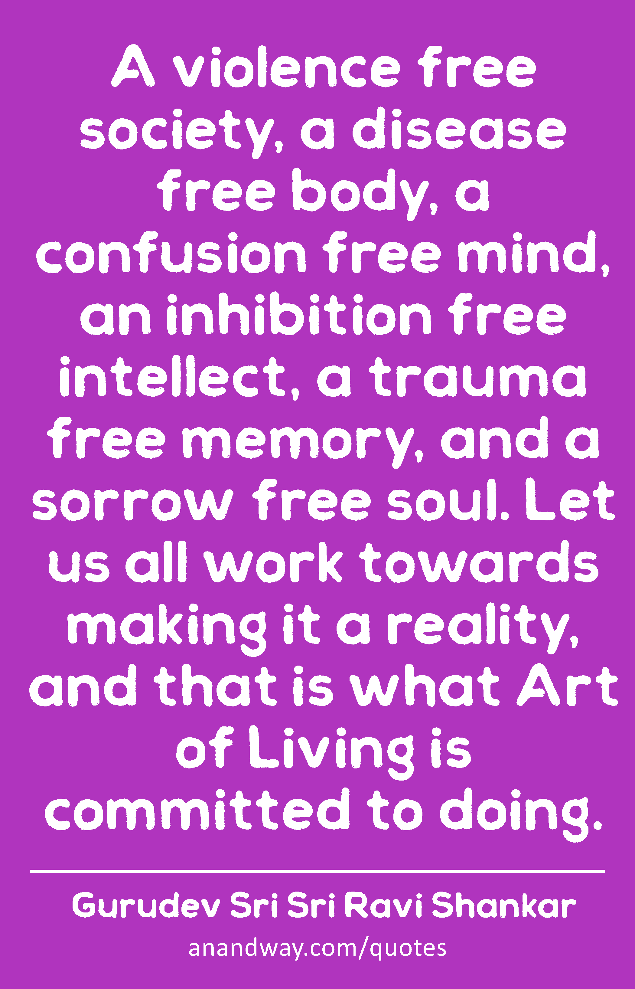 A violence free society, a disease free body, a confusion free mind, an inhibition free intellect,
 -Gurudev Sri Sri Ravi Shankar