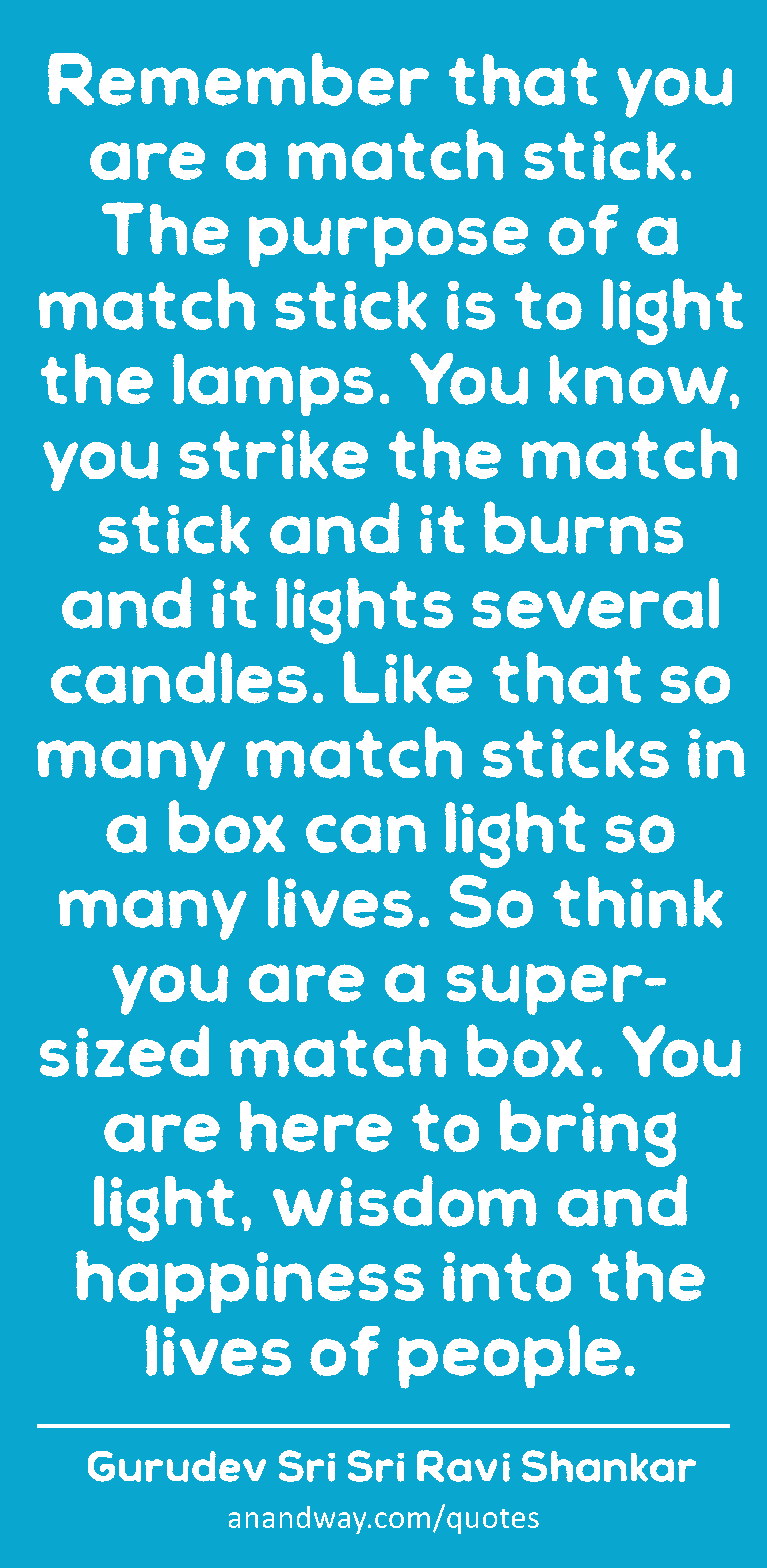 Remember that you are a match stick. The purpose of a match stick is to light the lamps. You know,
 -Gurudev Sri Sri Ravi Shankar