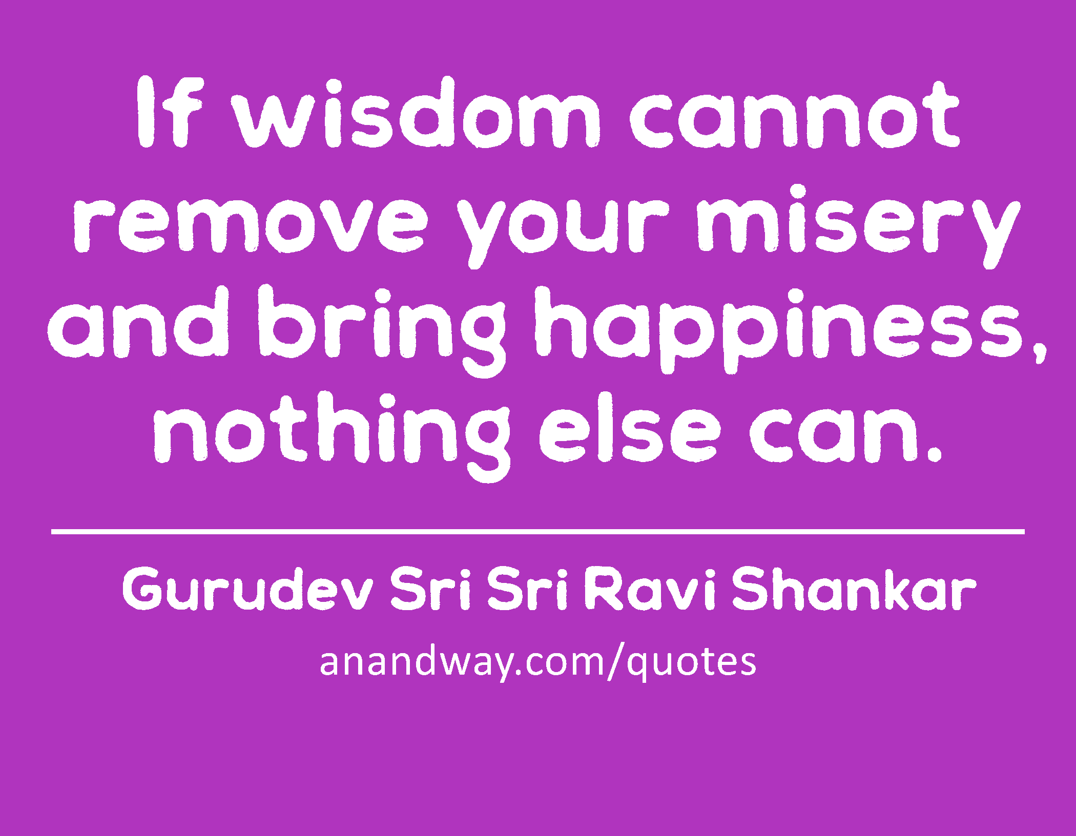If wisdom cannot remove your misery and bring happiness, nothing else can. 
 -Gurudev Sri Sri Ravi Shankar
