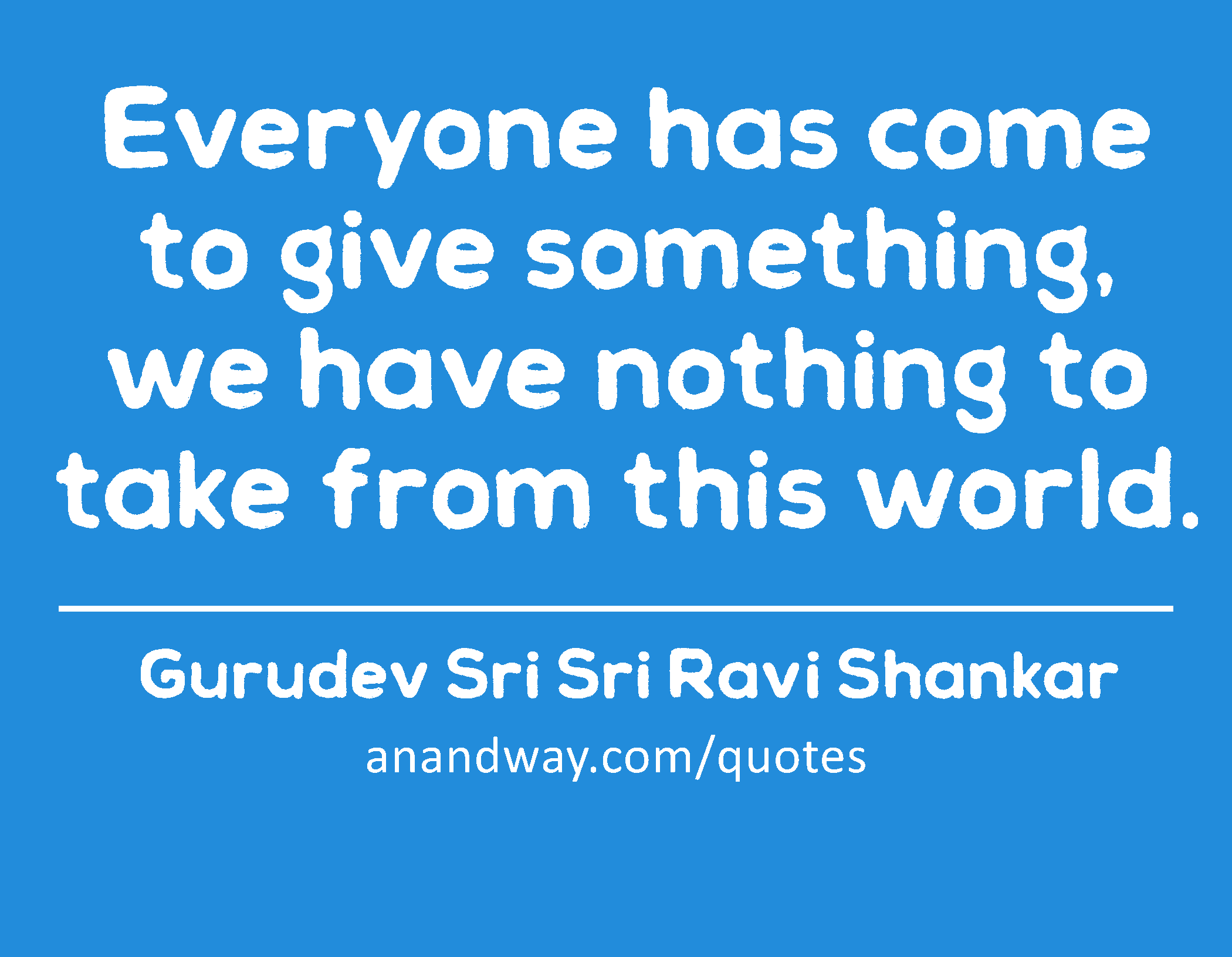 Everyone has come to give something, we have nothing to take from this world. 
 -Gurudev Sri Sri Ravi Shankar