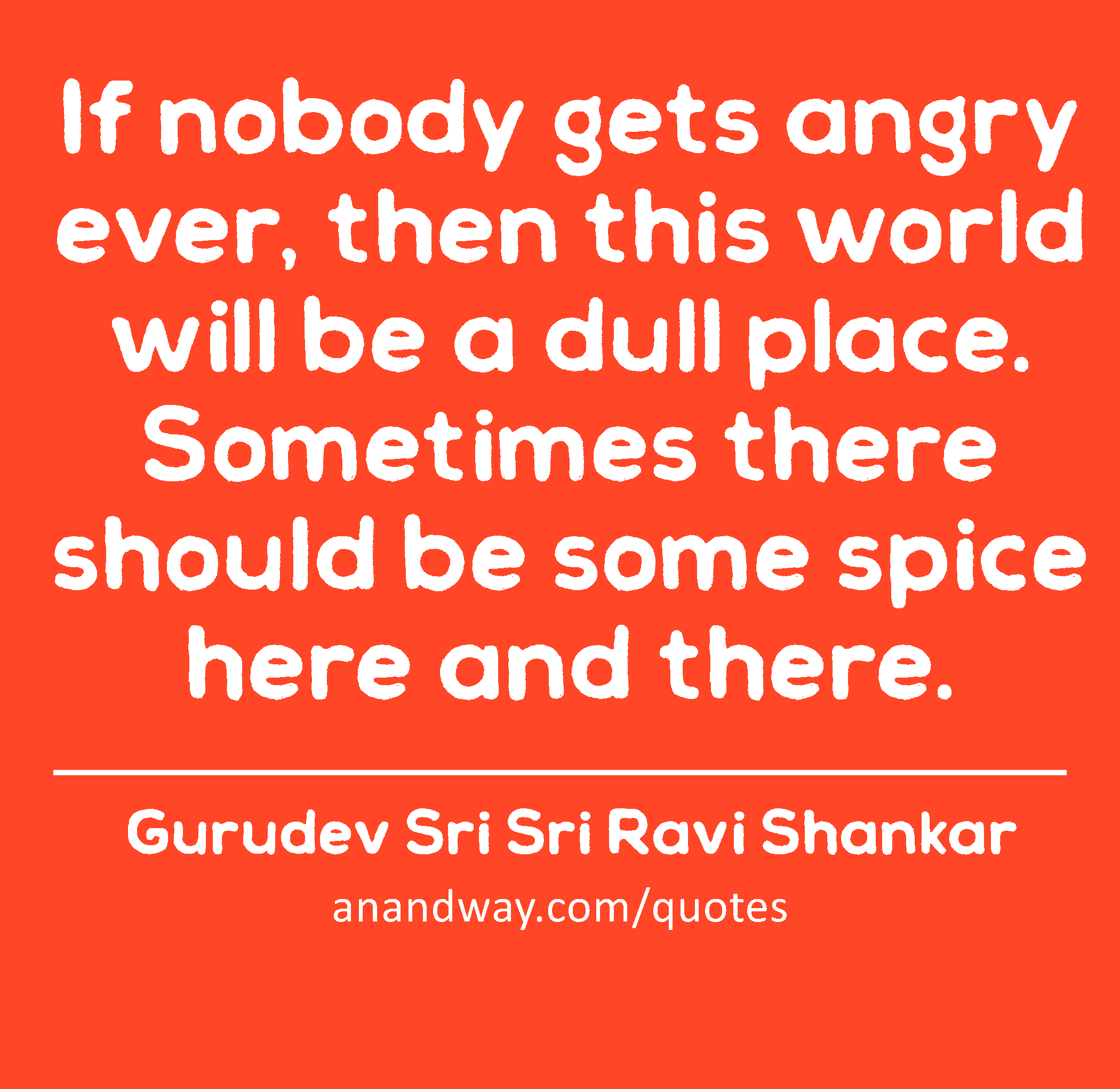 If nobody gets angry ever, then this world will be a dull place. Sometimes there should be some
 -Gurudev Sri Sri Ravi Shankar