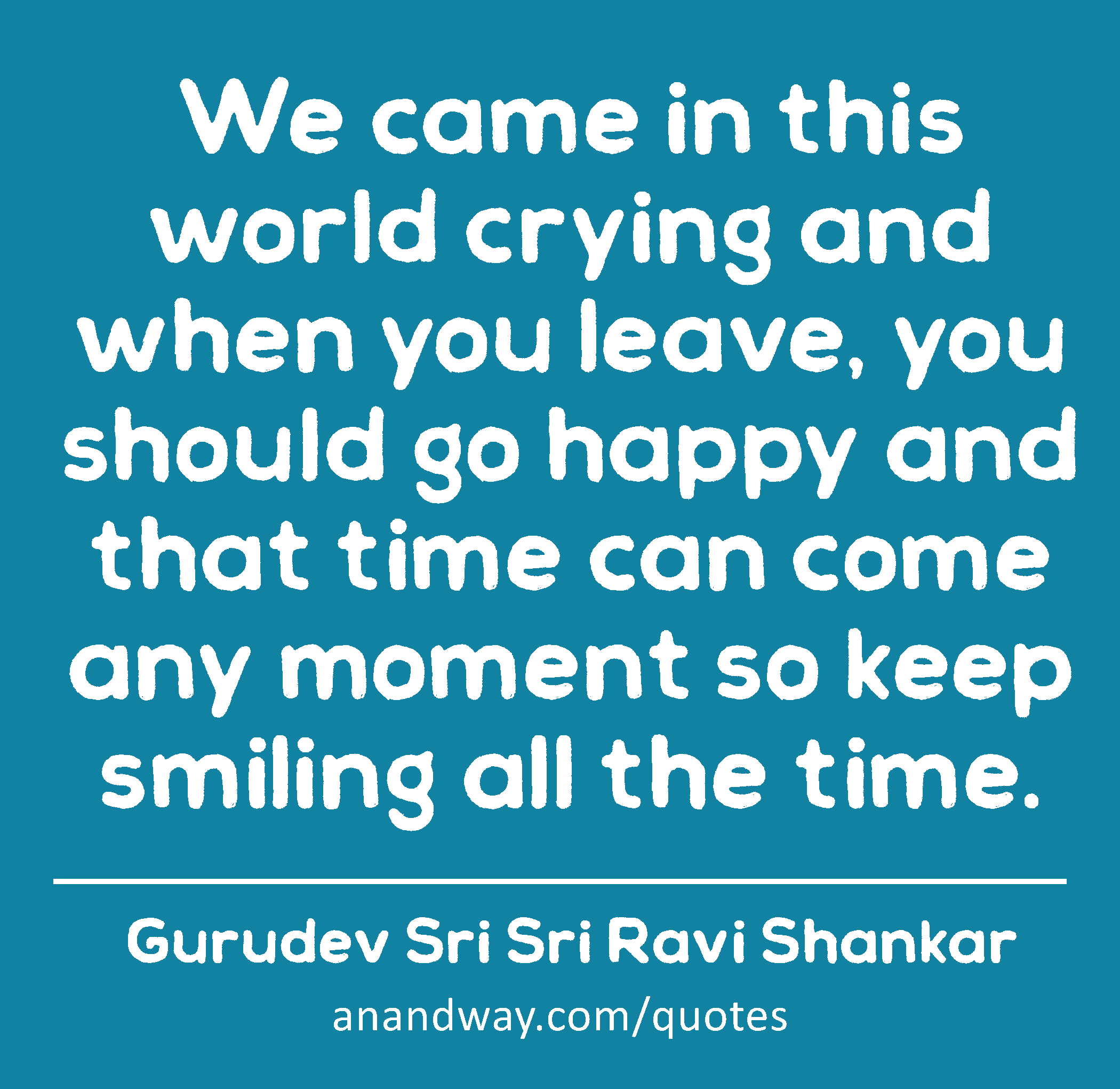 We came in this world crying and when you leave, you should go happy and that time can come any
 -Gurudev Sri Sri Ravi Shankar