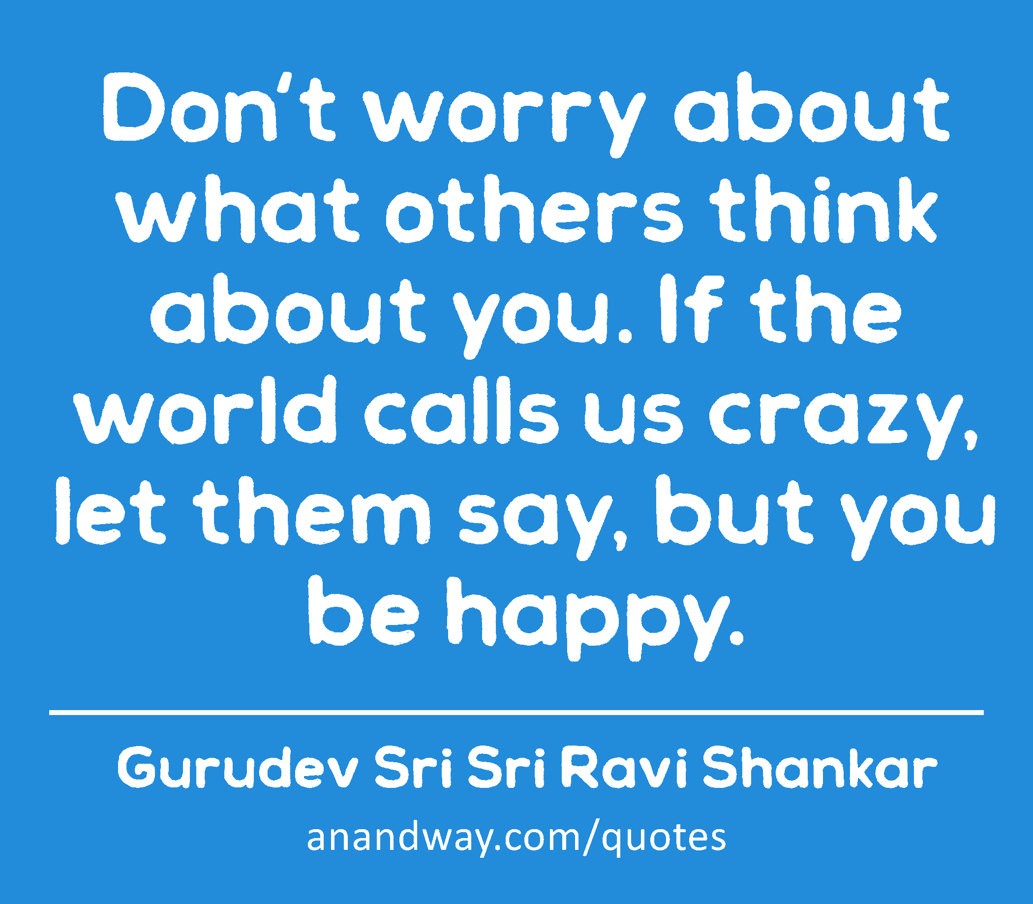 Don't worry about what others think about you. If the world calls us crazy, let them say, but you
 -Gurudev Sri Sri Ravi Shankar
