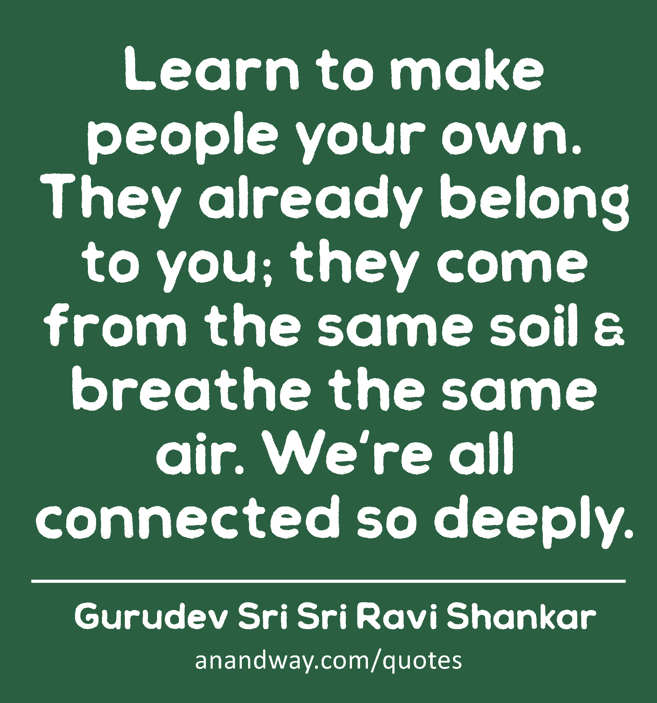 Learn to make people your own. They already belong to you; they come from the same soil & breathe
 -Gurudev Sri Sri Ravi Shankar