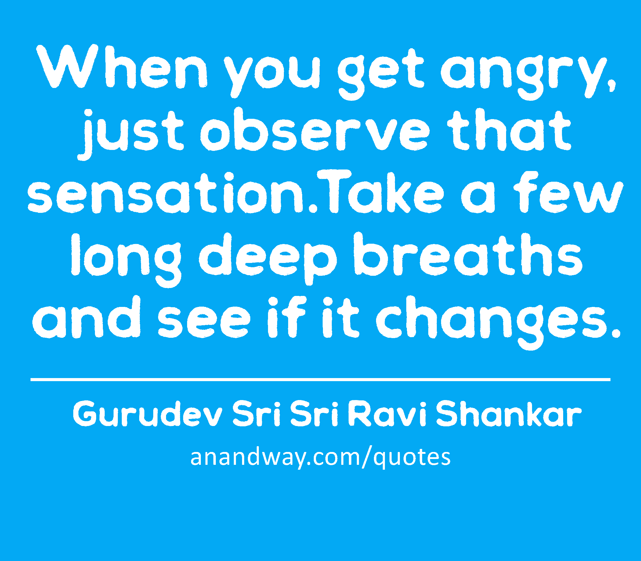 When you get angry, just observe that sensation.Take a few long deep breaths and see if it changes.
 -Gurudev Sri Sri Ravi Shankar