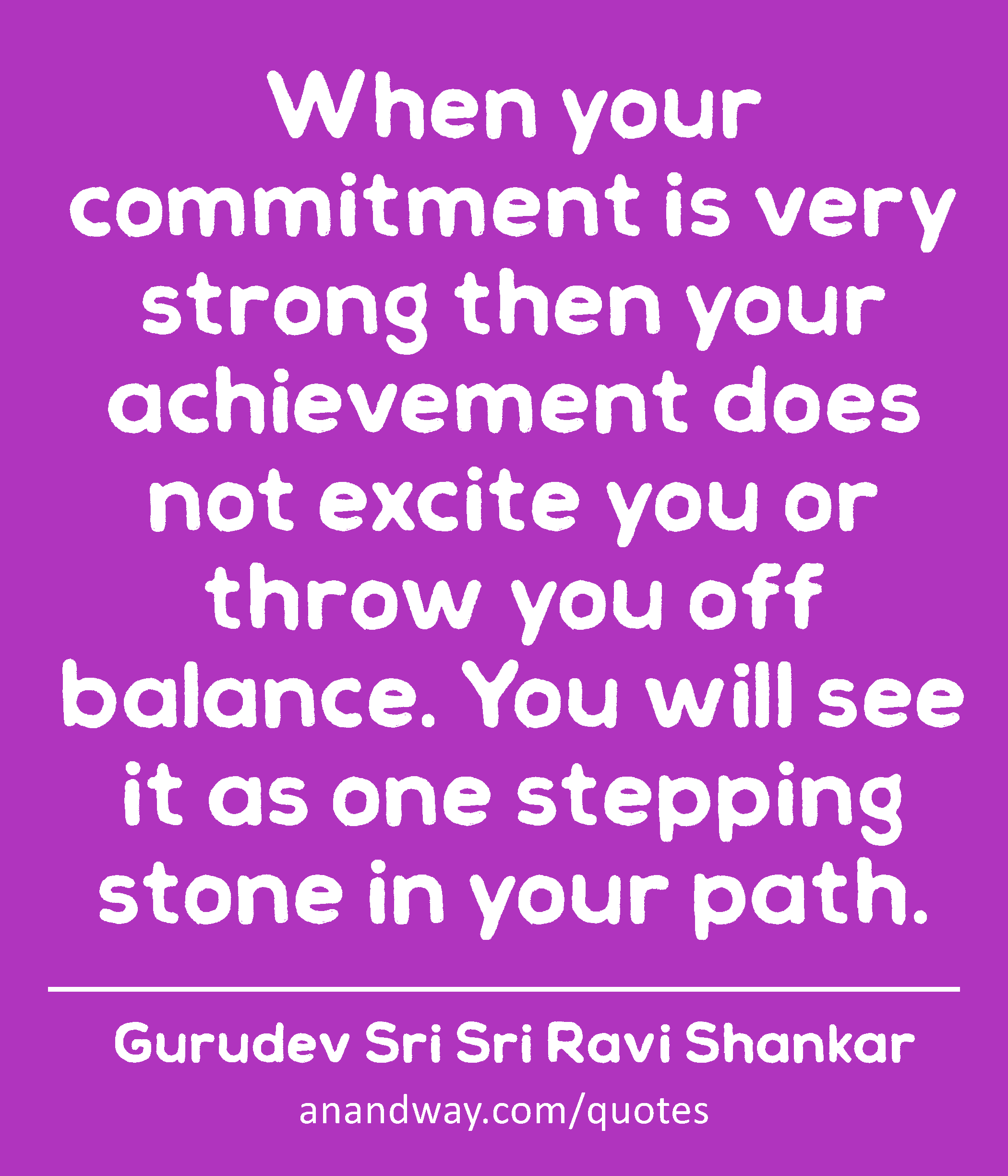 When your commitment is very strong then your achievement does not excite you or throw you off
 -Gurudev Sri Sri Ravi Shankar