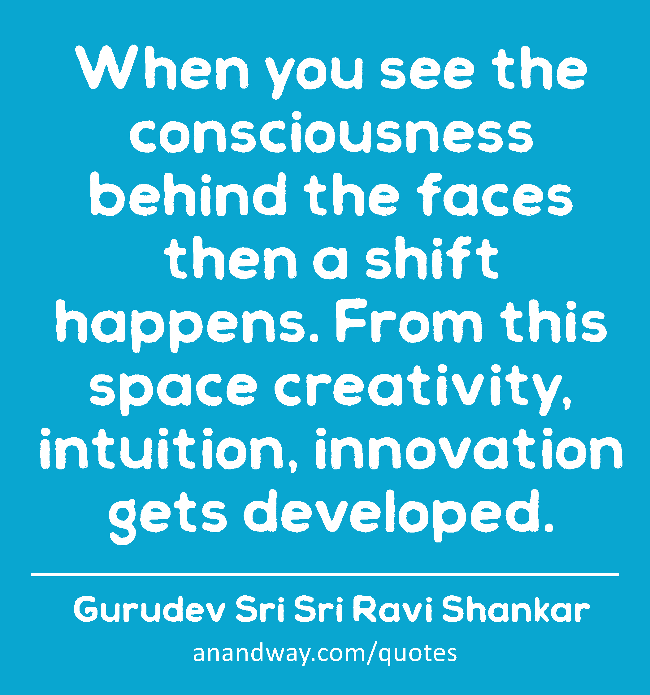 When you see the consciousness behind the faces then a shift happens. From this space creativity,
 -Gurudev Sri Sri Ravi Shankar