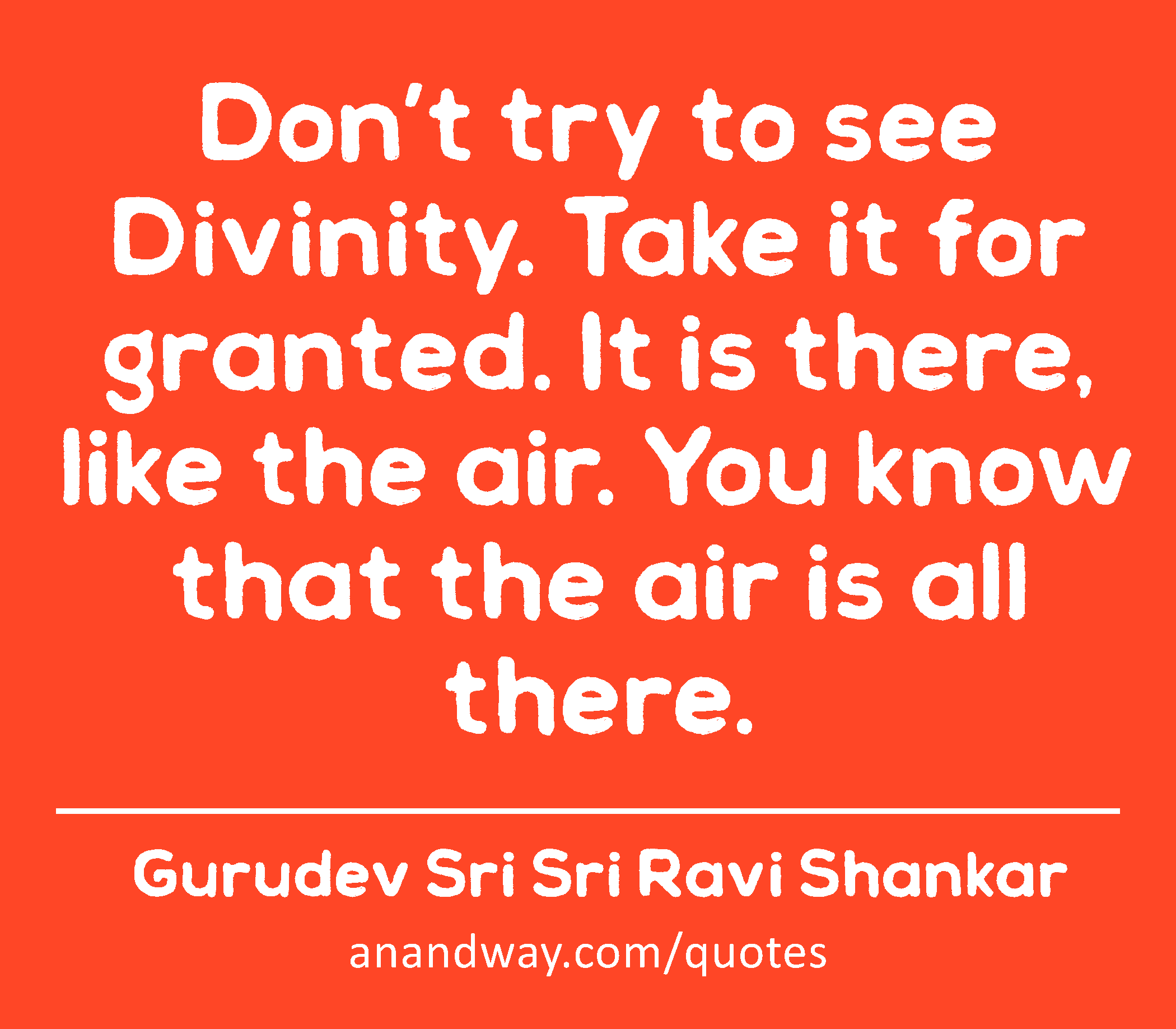 Don’t try to see Divinity. Take it for granted. It is there, like the air. You know that the air is
 -Gurudev Sri Sri Ravi Shankar