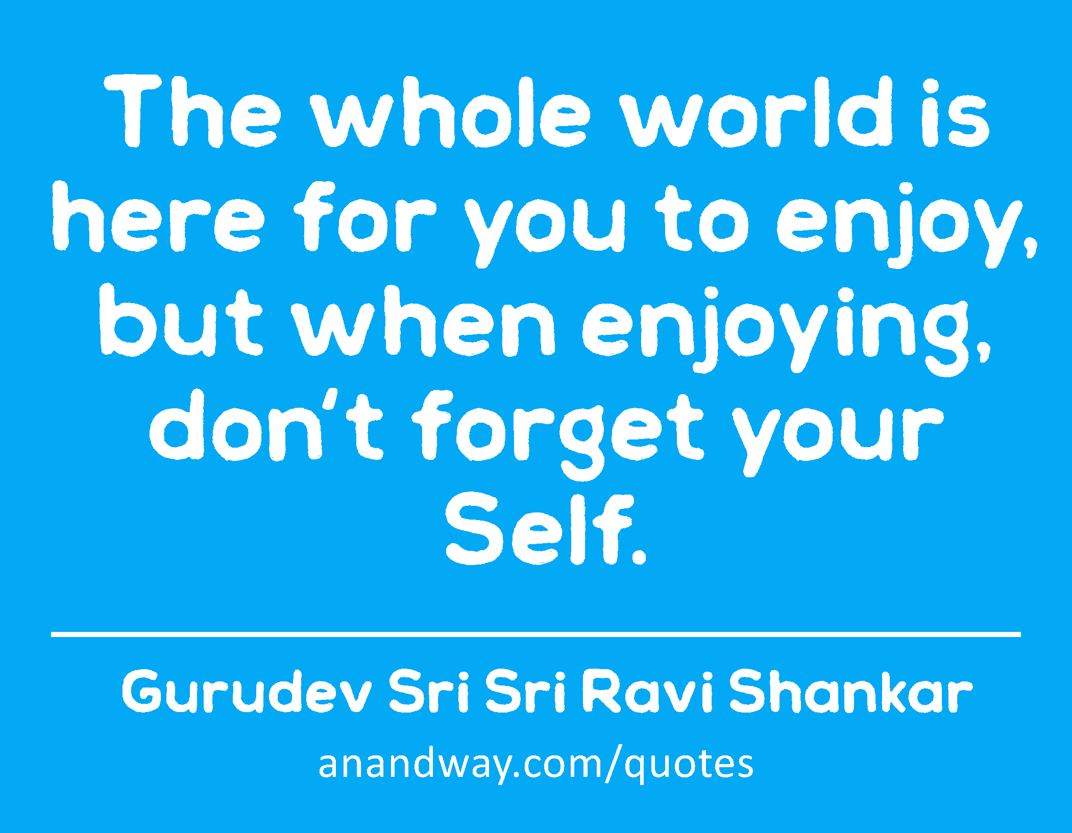 The whole world is here for you to enjoy, but when enjoying, don't forget your Self. 
 -Gurudev Sri Sri Ravi Shankar