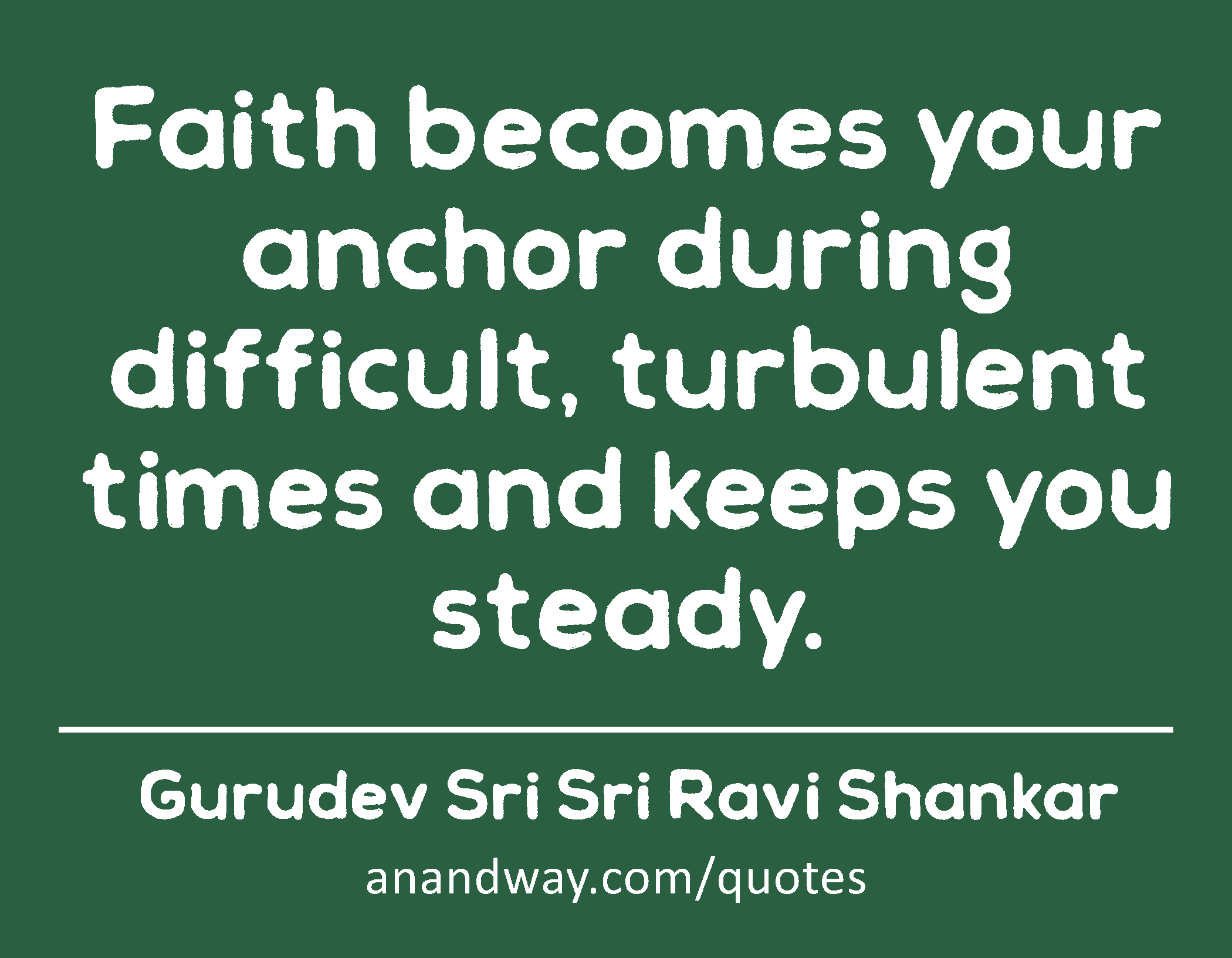 Faith becomes your anchor during difficult, turbulent times and keeps you steady. 
 -Gurudev Sri Sri Ravi Shankar