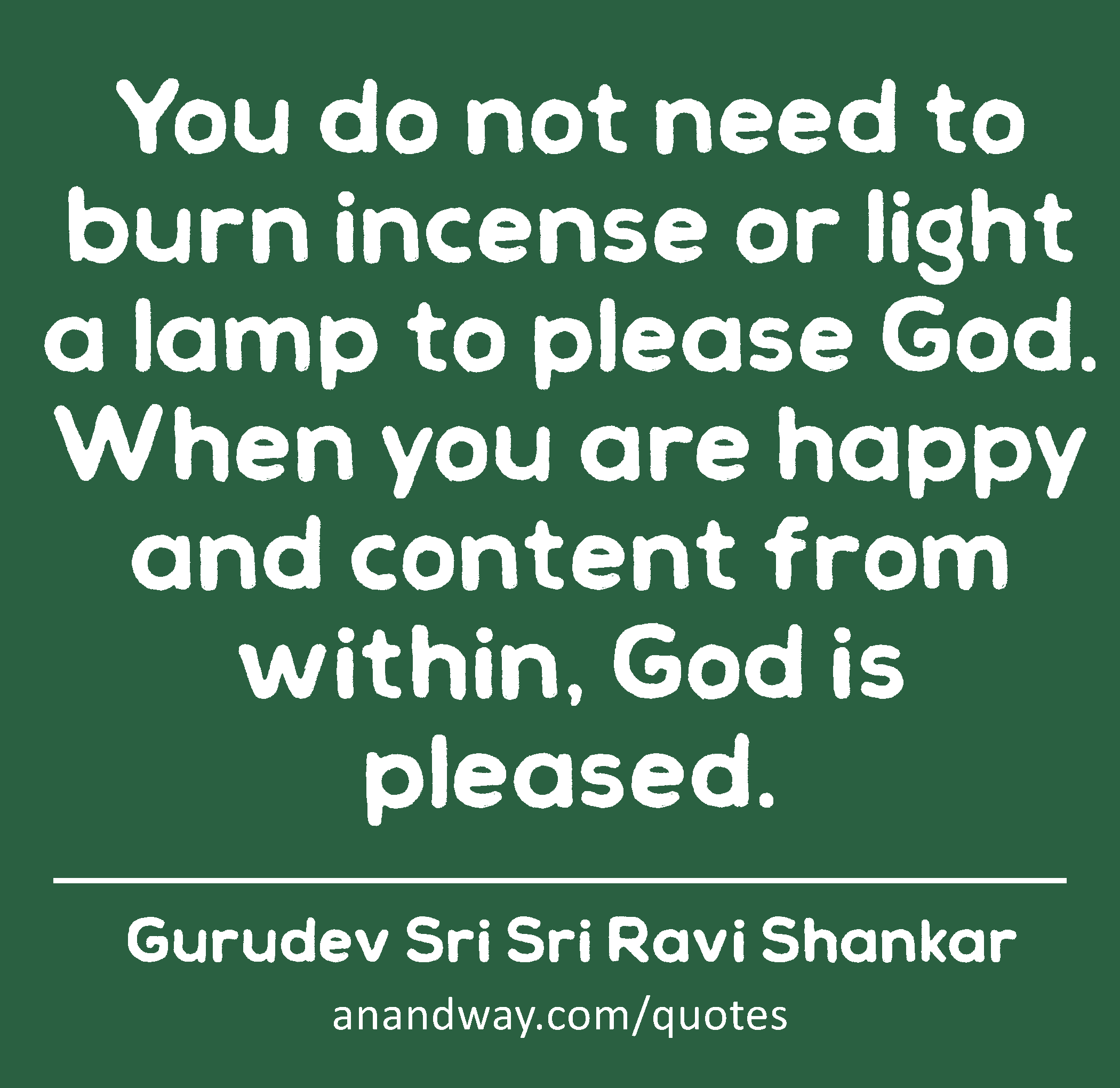 You do not need to burn incense or light a lamp to please God. When you are happy and content from
 -Gurudev Sri Sri Ravi Shankar