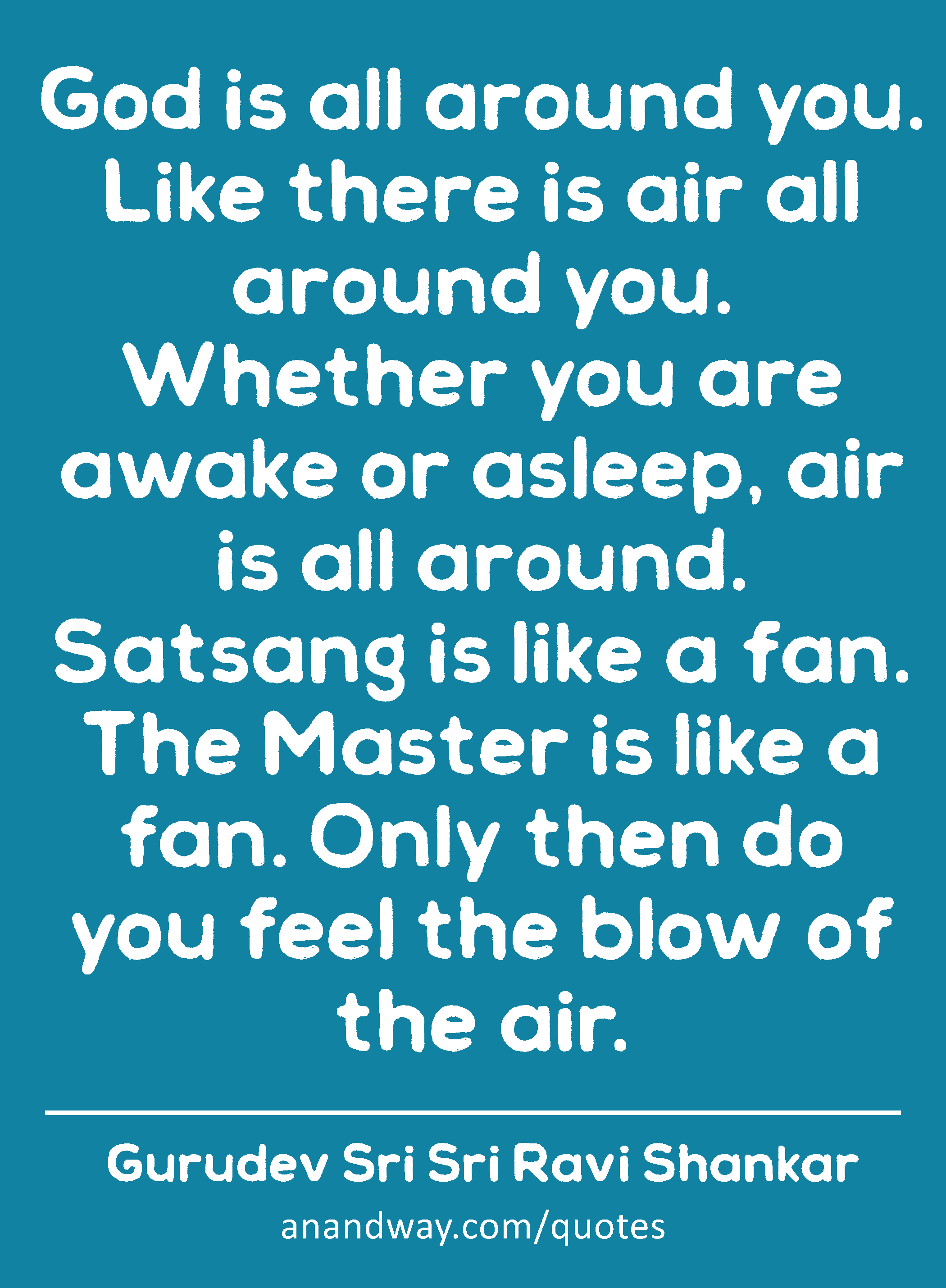 God is all around you. Like there is air all around you. Whether you are awake or asleep, air is
 -Gurudev Sri Sri Ravi Shankar