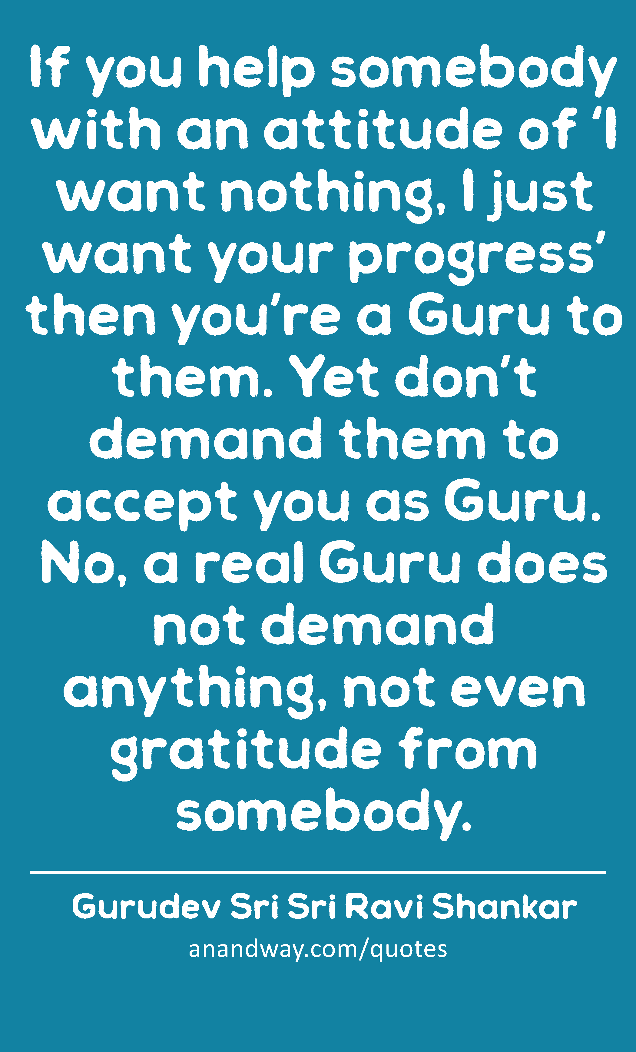 If you help somebody with an attitude of ‘I want nothing, I just want your progress’ then you’re a
 -Gurudev Sri Sri Ravi Shankar