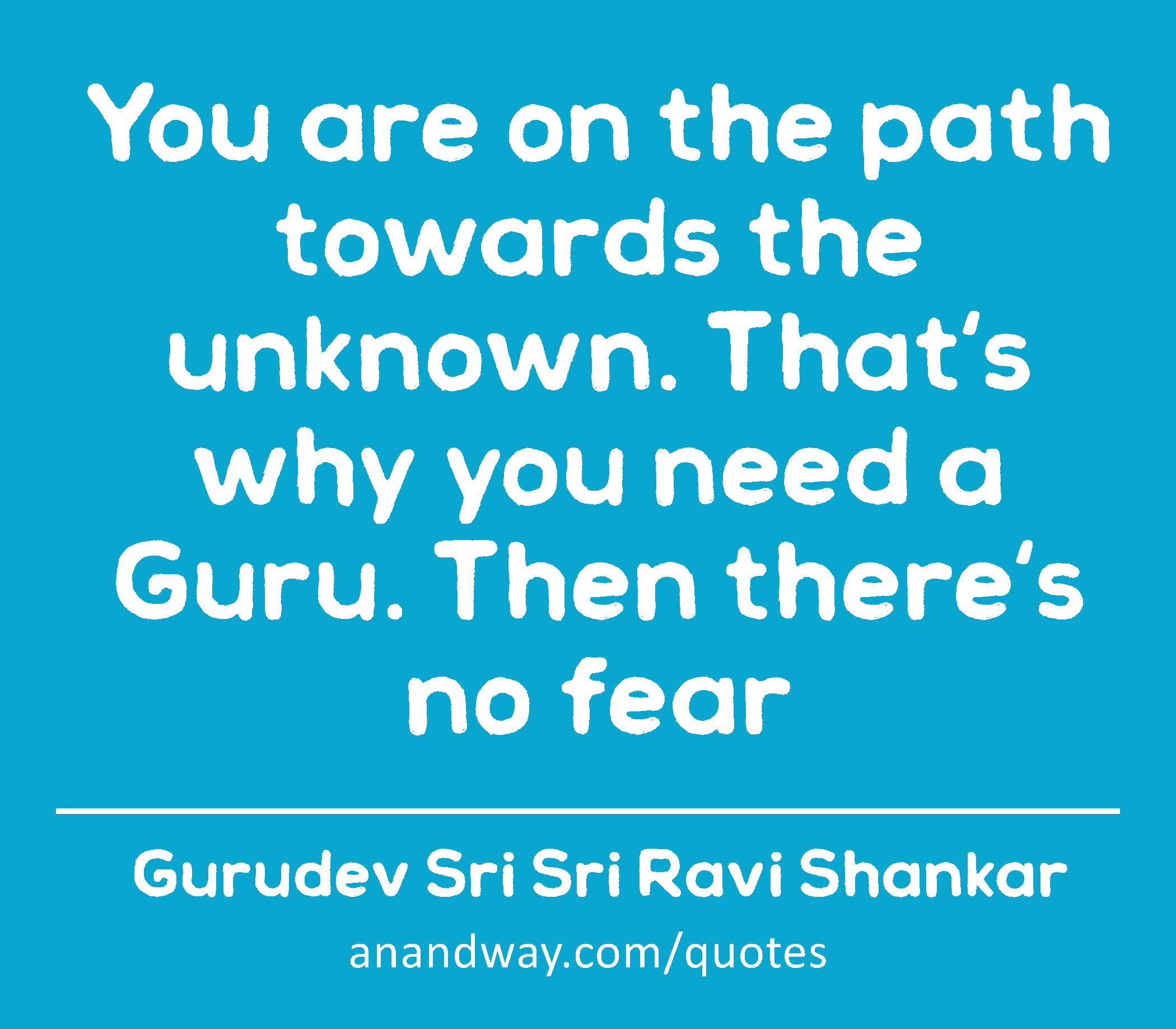 You are on the path towards the unknown. That's why you need a Guru. Then there's no fear 
 -Gurudev Sri Sri Ravi Shankar