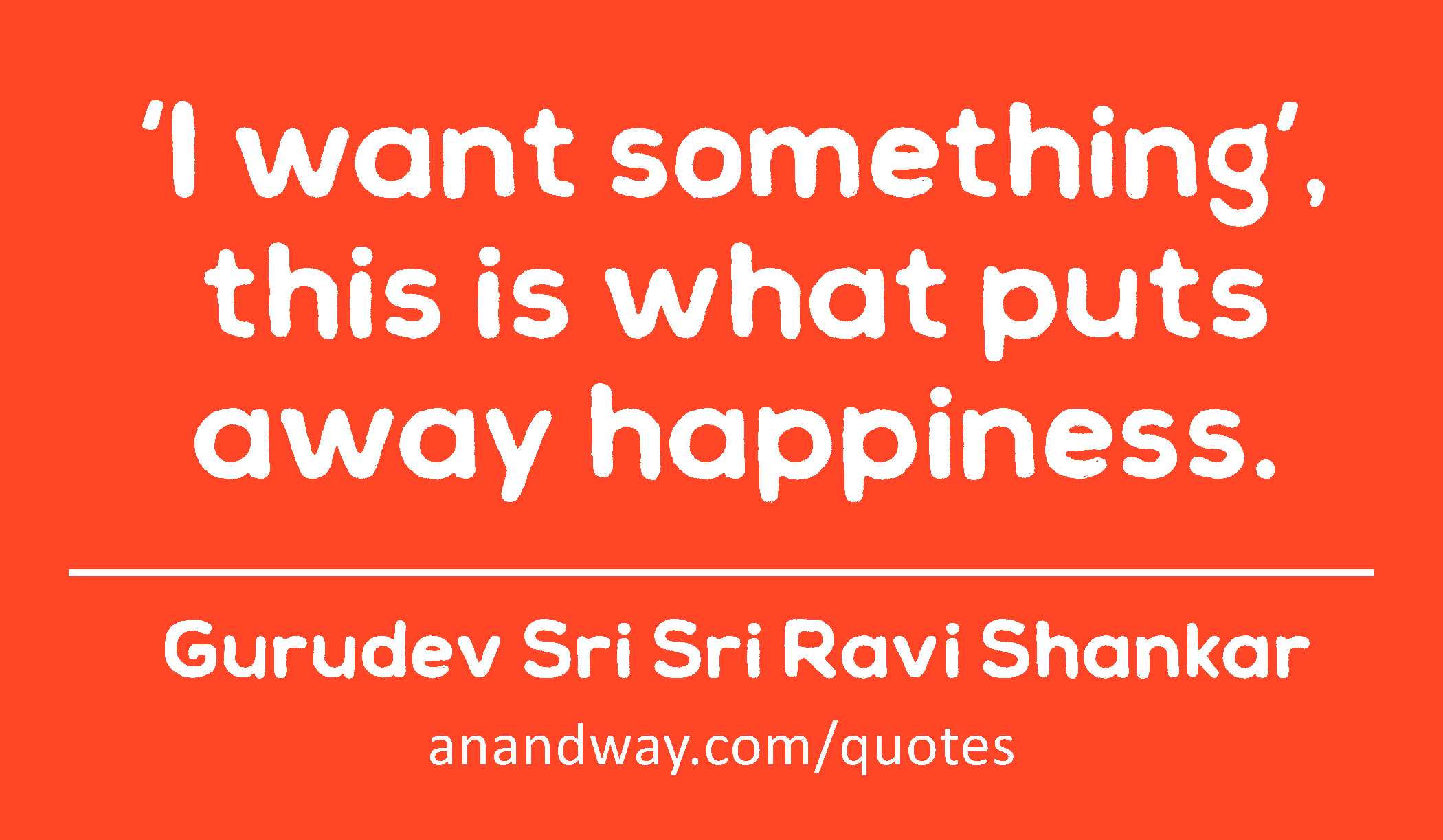 ‘I want something’, this is what puts away happiness. 
 -Gurudev Sri Sri Ravi Shankar