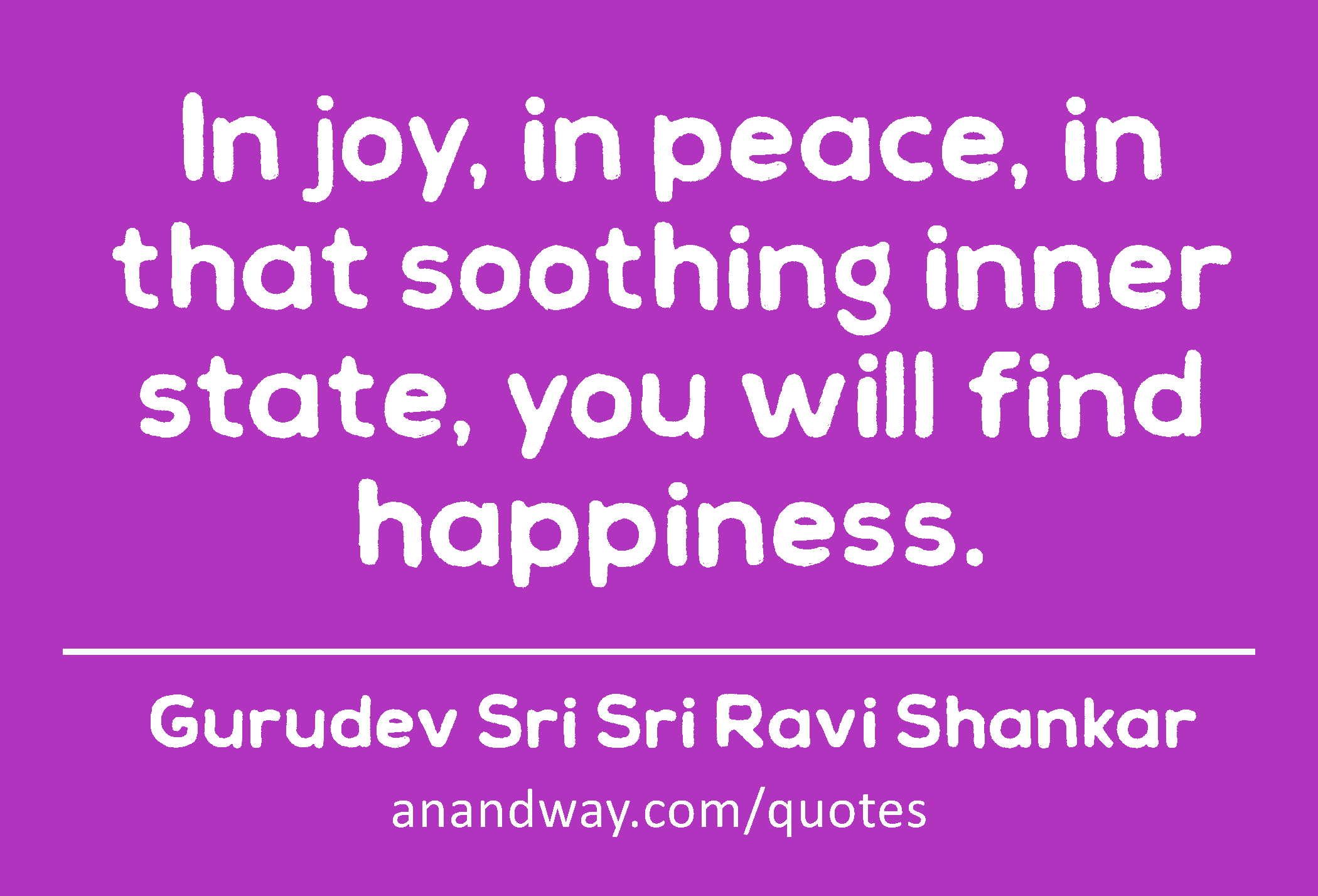 In joy, in peace, in that soothing inner state, you will find happiness. 
 -Gurudev Sri Sri Ravi Shankar