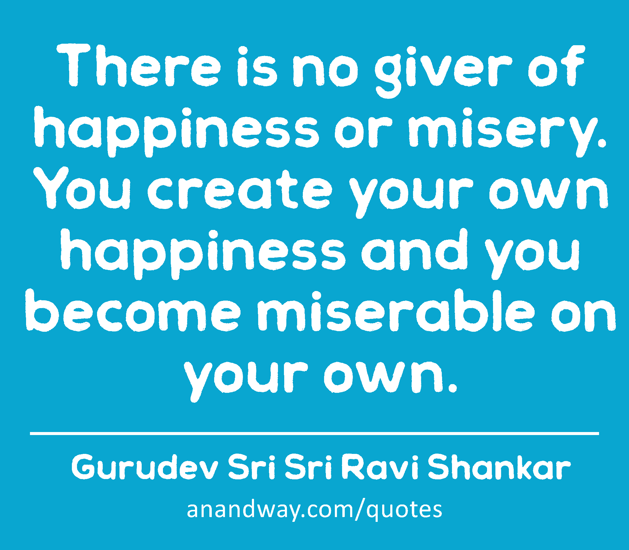 There is no giver of happiness or misery. You create your own happiness and you become miserable on
 -Gurudev Sri Sri Ravi Shankar