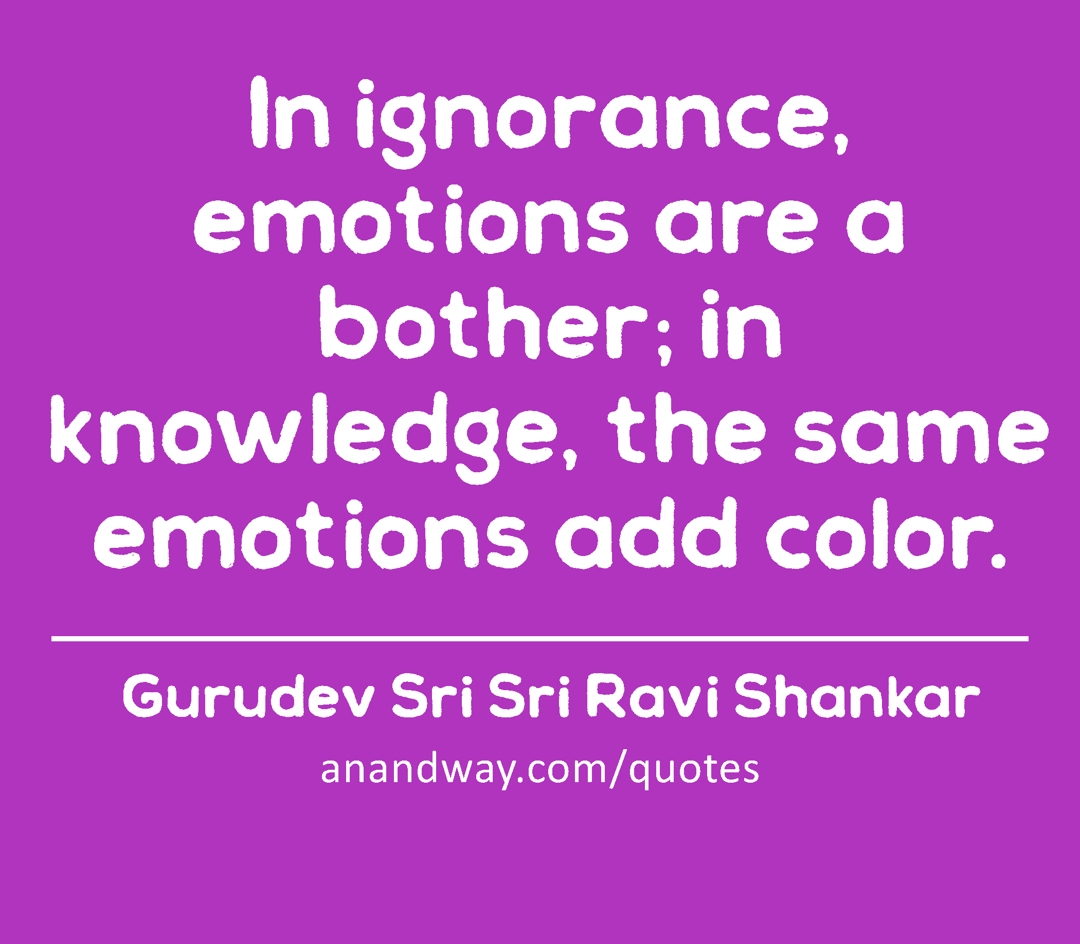 In ignorance, emotions are a bother; in knowledge, the same emotions add color.
 -Gurudev Sri Sri Ravi Shankar