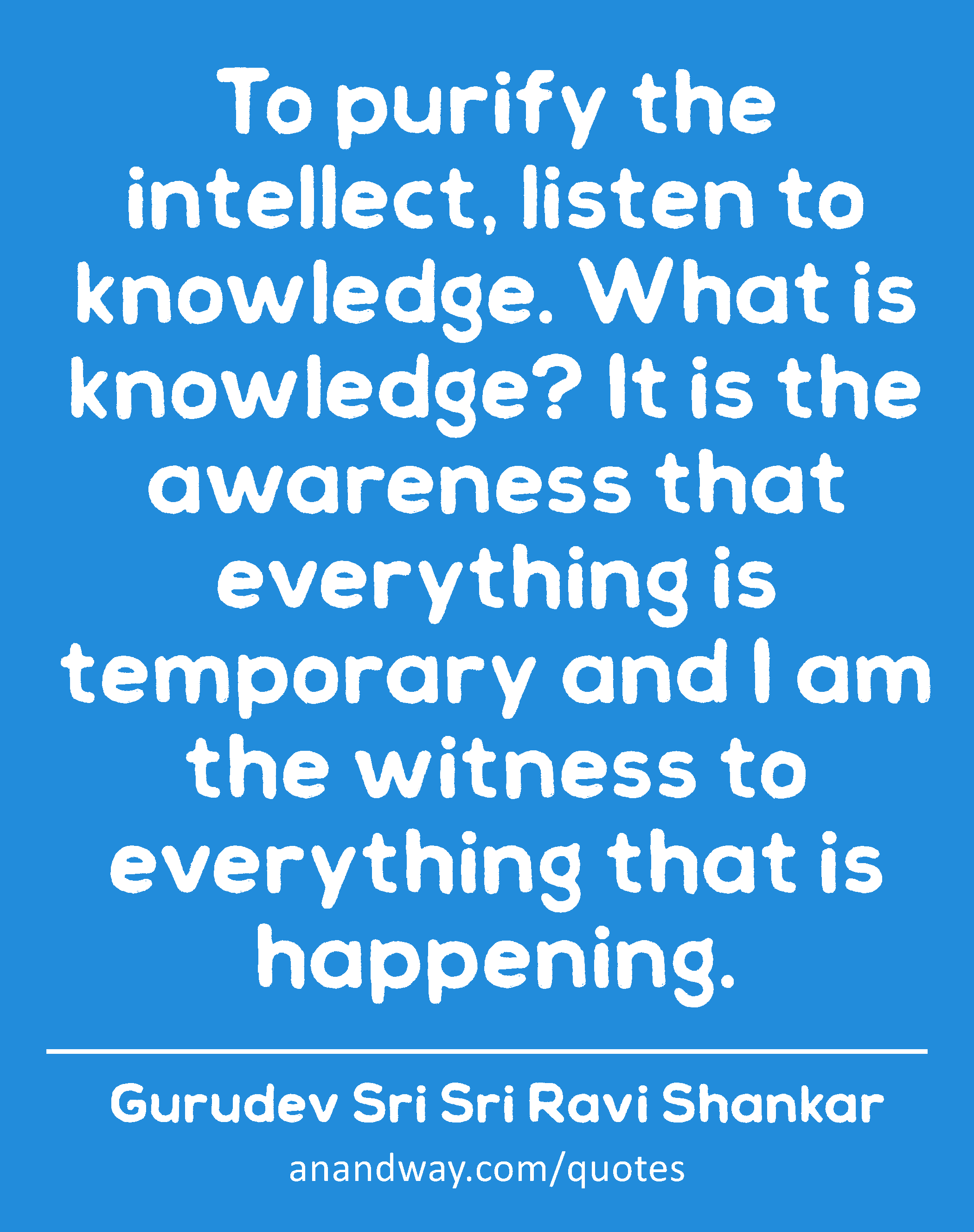 To purify the intellect, listen to knowledge. What is knowledge? It is the awareness that
 -Gurudev Sri Sri Ravi Shankar