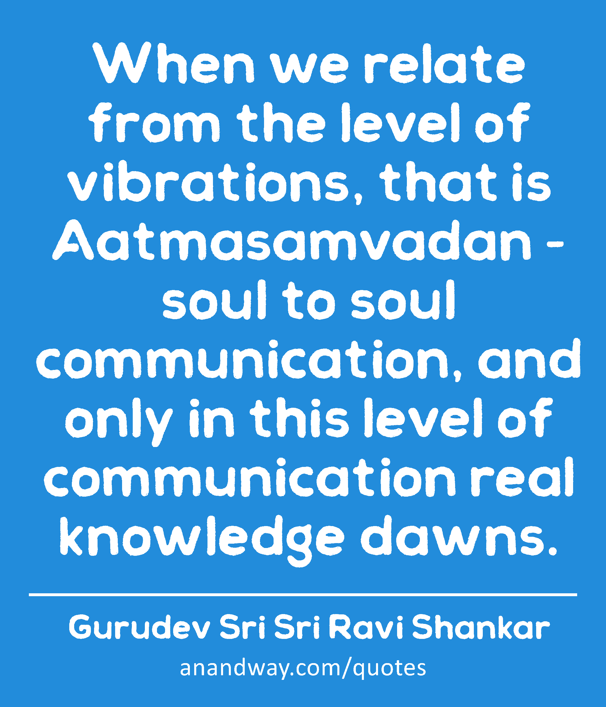 When we relate from the level of vibrations, that is Aatmasamvadan - soul to soul communication,
 -Gurudev Sri Sri Ravi Shankar