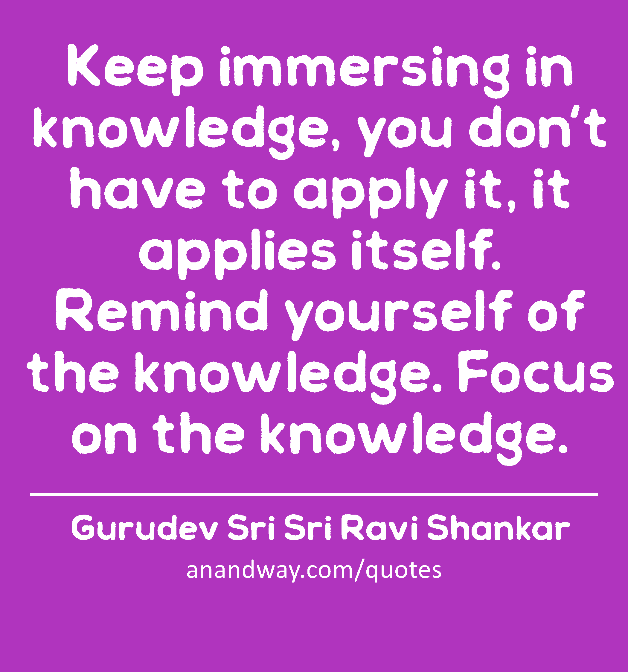 Keep immersing in knowledge, you don't have to apply it, it applies itself. Remind yourself of the
 -Gurudev Sri Sri Ravi Shankar