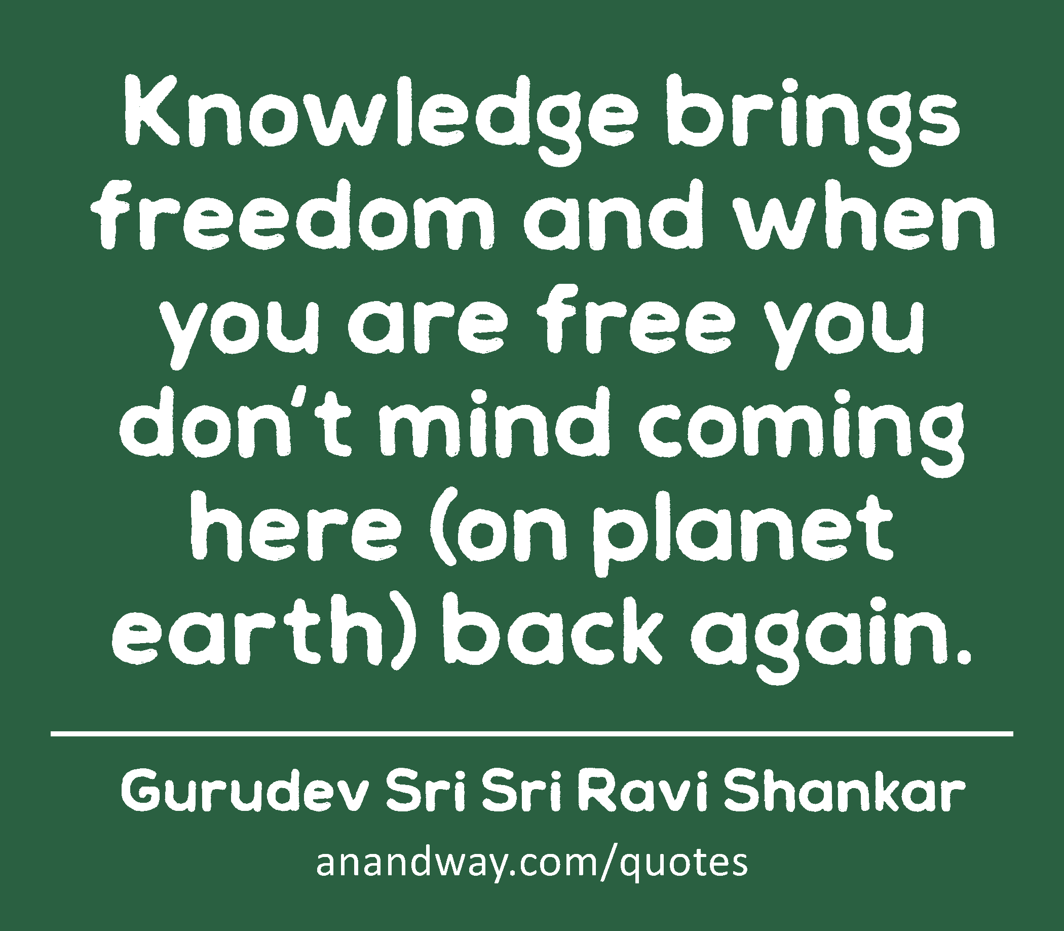 Knowledge brings freedom and when you are free you don't mind coming here (on planet earth) back
 -Gurudev Sri Sri Ravi Shankar