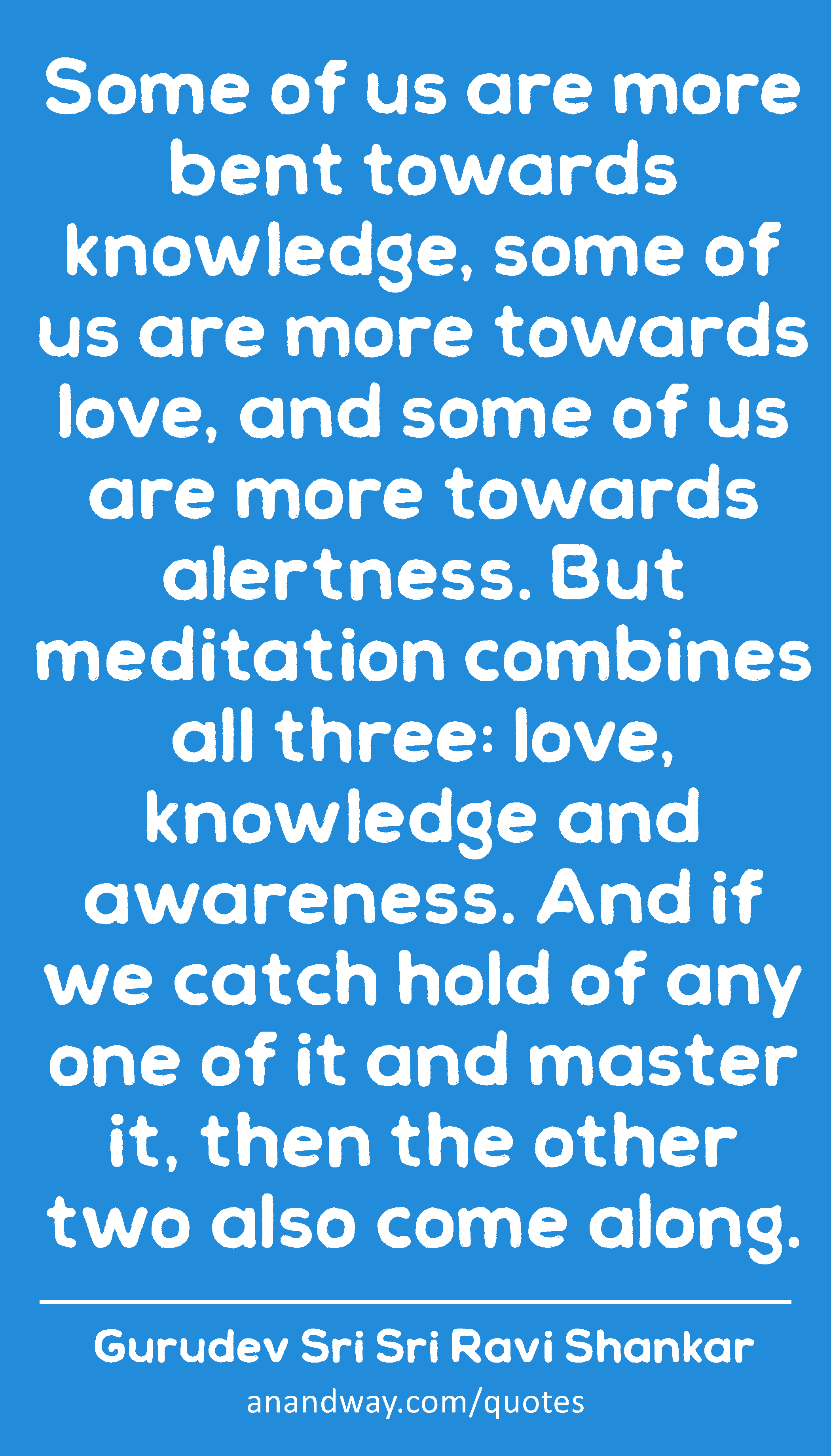 Some of us are more bent towards knowledge, some of us are more towards love, and some of us are
 -Gurudev Sri Sri Ravi Shankar