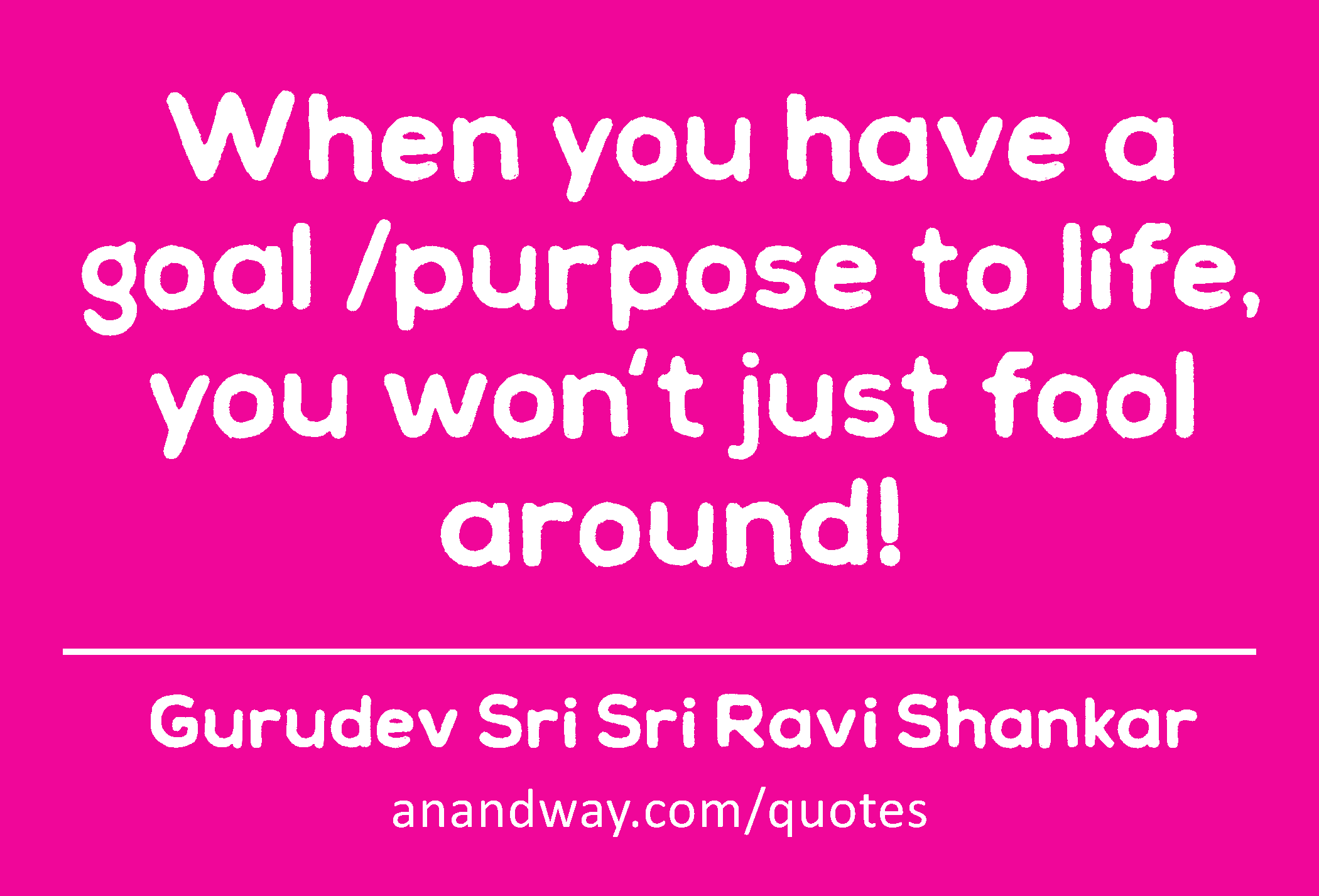 When you have a goal /purpose to life, you won't just fool around! 
 -Gurudev Sri Sri Ravi Shankar