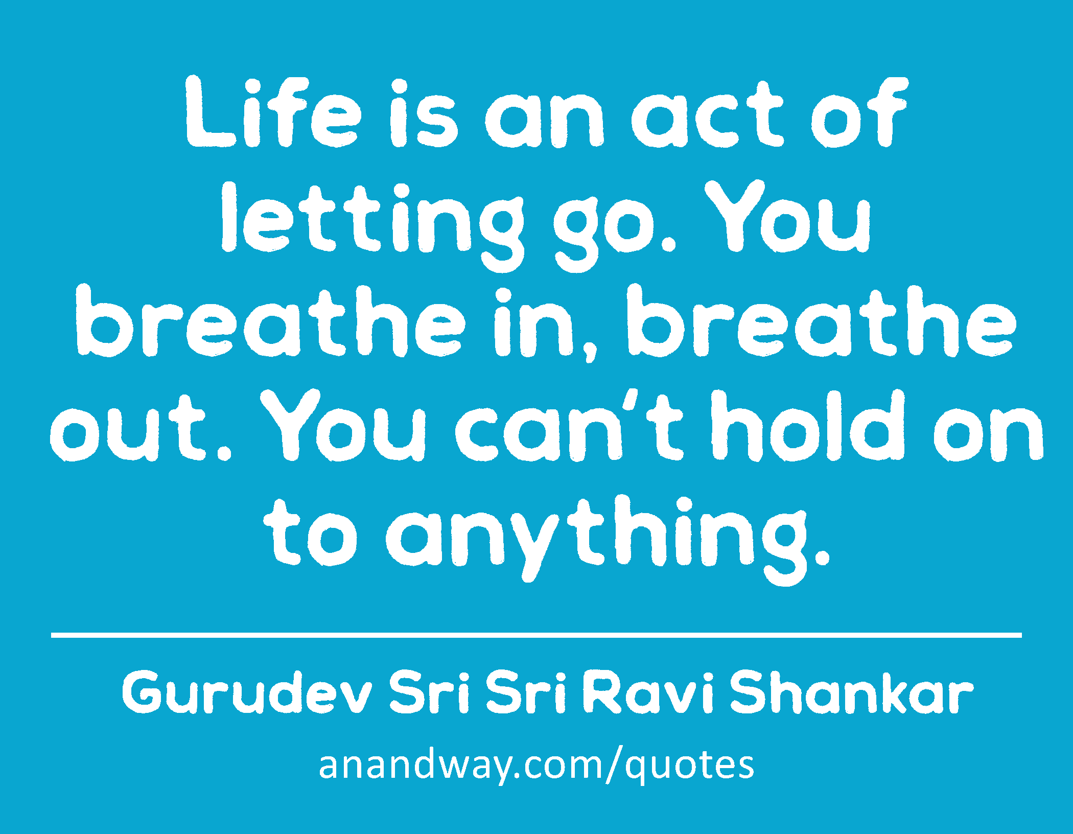 Life is an act of letting go. You breathe in, breathe out. You can't hold on to anything. 
 -Gurudev Sri Sri Ravi Shankar
