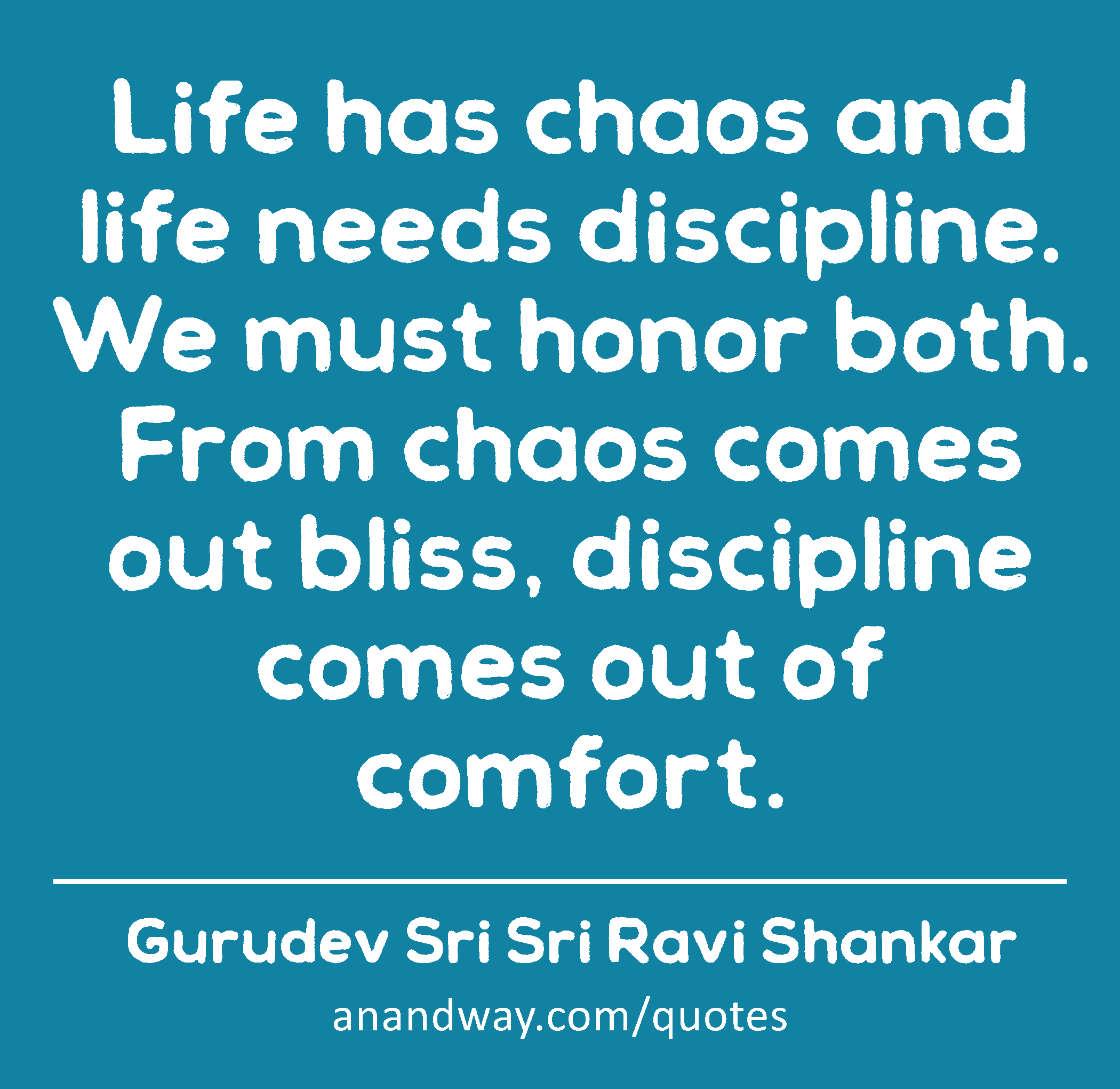 Life has chaos and life needs discipline. We must honor both. From chaos comes out bliss,
 -Gurudev Sri Sri Ravi Shankar