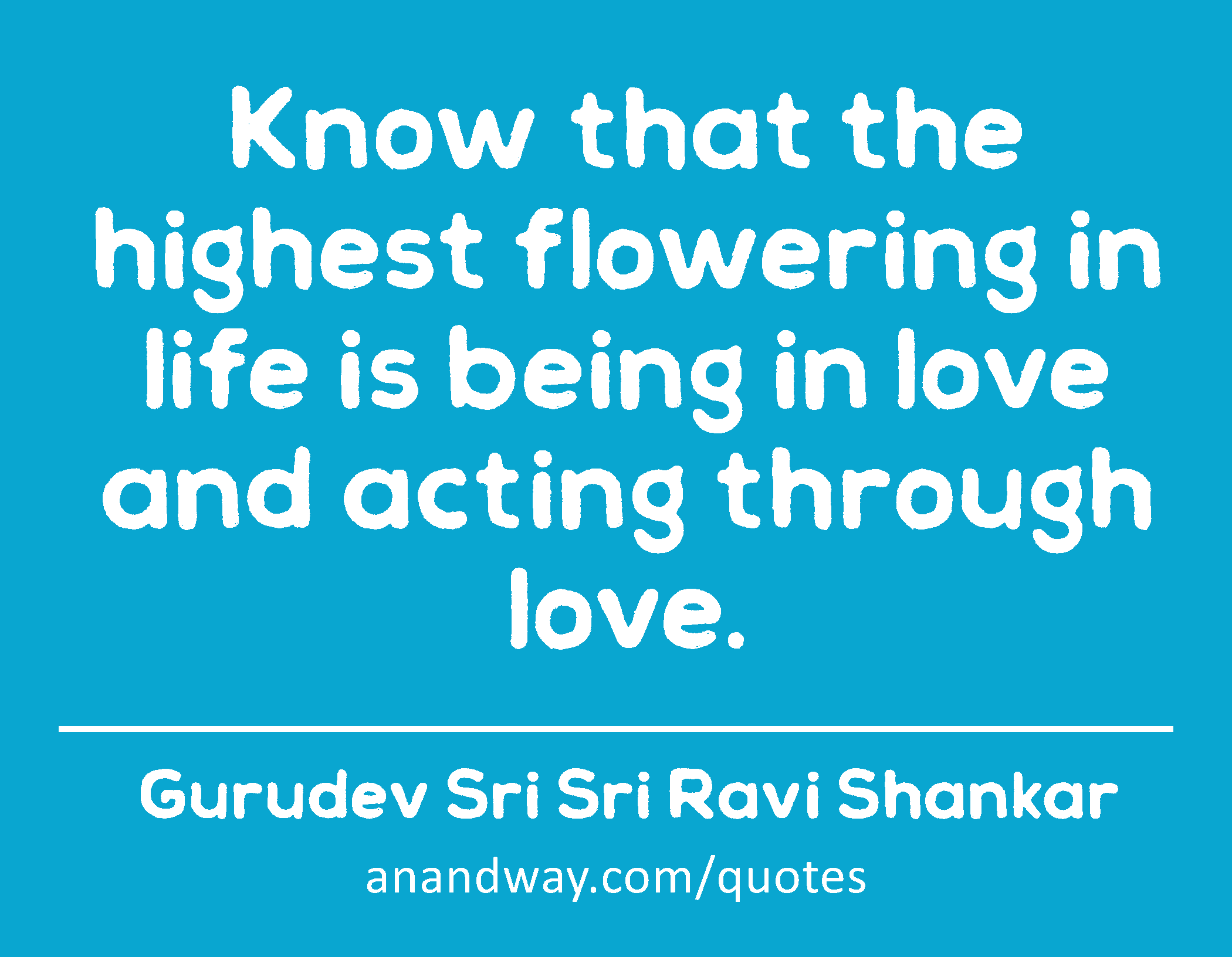 Know that the highest flowering in life is being in love and acting through love. 
 -Gurudev Sri Sri Ravi Shankar