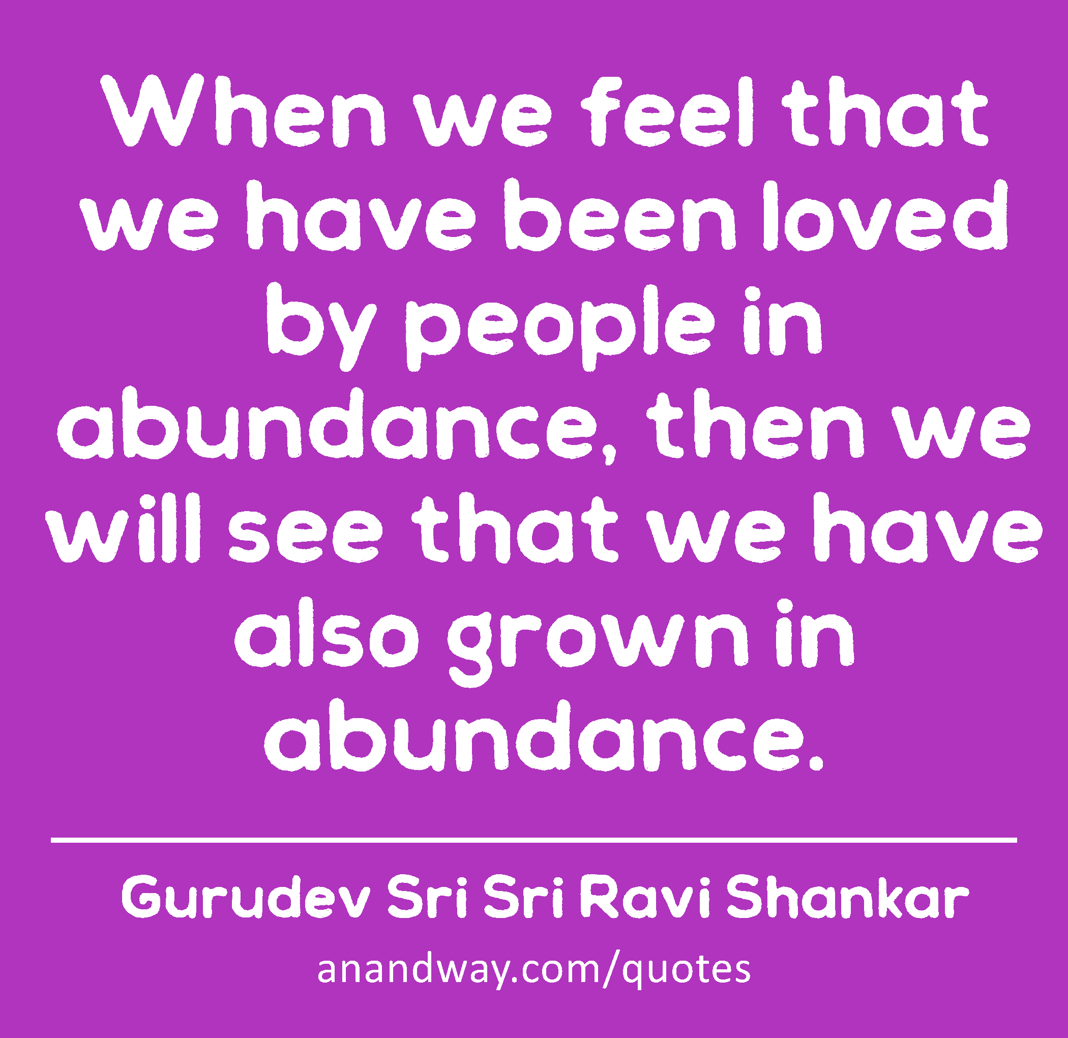 When we feel that we have been loved by people in abundance, then we will see that we have also
 -Gurudev Sri Sri Ravi Shankar