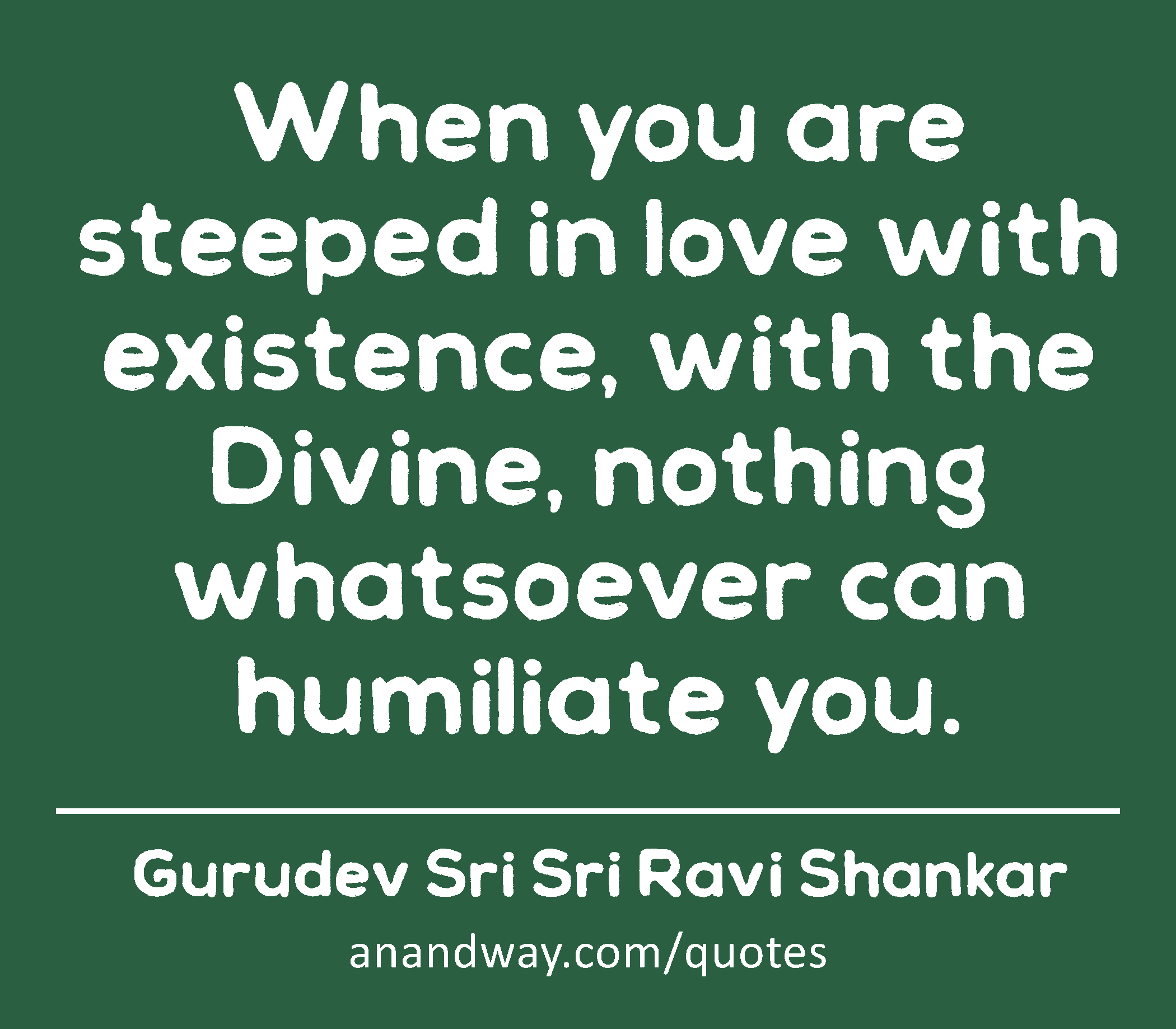 When you are steeped in love with existence, with the Divine, nothing whatsoever can humiliate you.
 -Gurudev Sri Sri Ravi Shankar