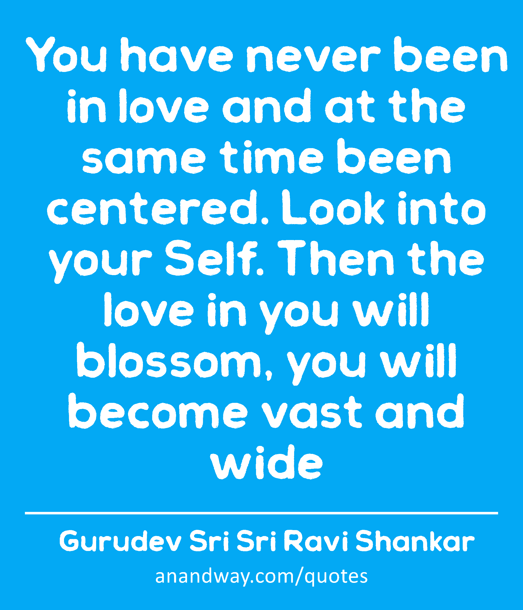 You have never been in love and at the same time been centered. Look into your Self. Then the love
 -Gurudev Sri Sri Ravi Shankar