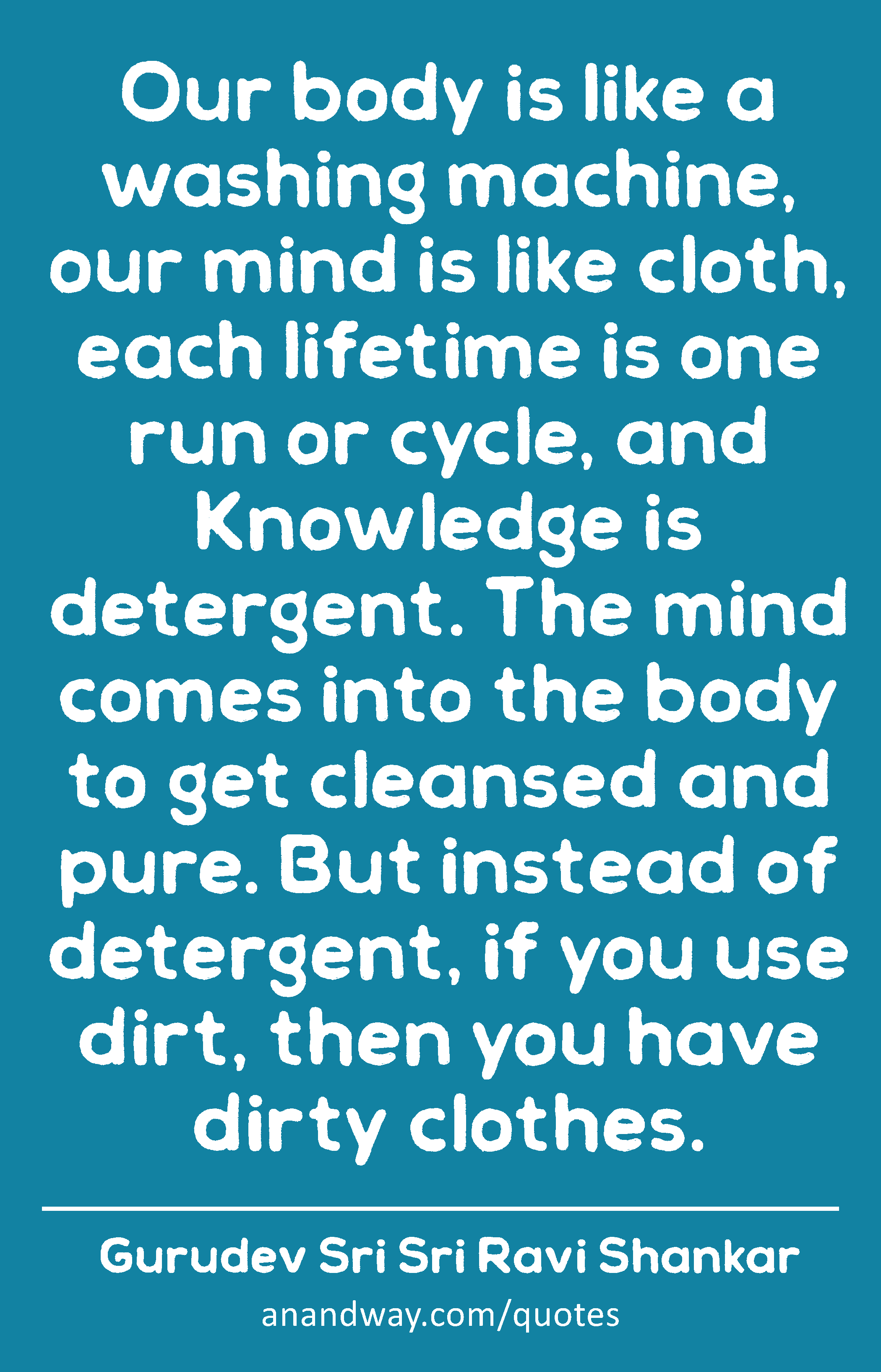 Our body is like a washing machine, our mind is like cloth, each lifetime is one run or cycle, and
 -Gurudev Sri Sri Ravi Shankar