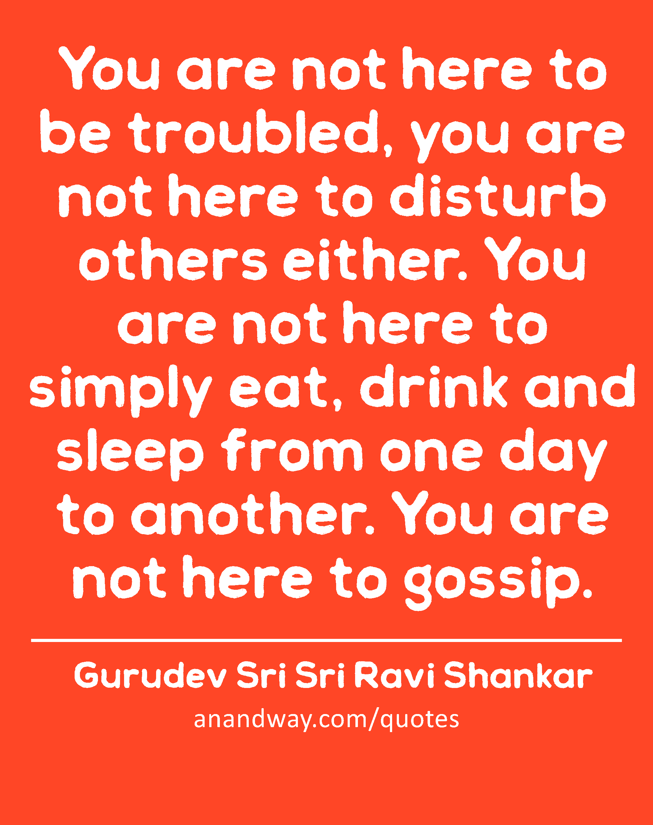 You are not here to be troubled, you are not here to disturb others either. You are not here to
 -Gurudev Sri Sri Ravi Shankar