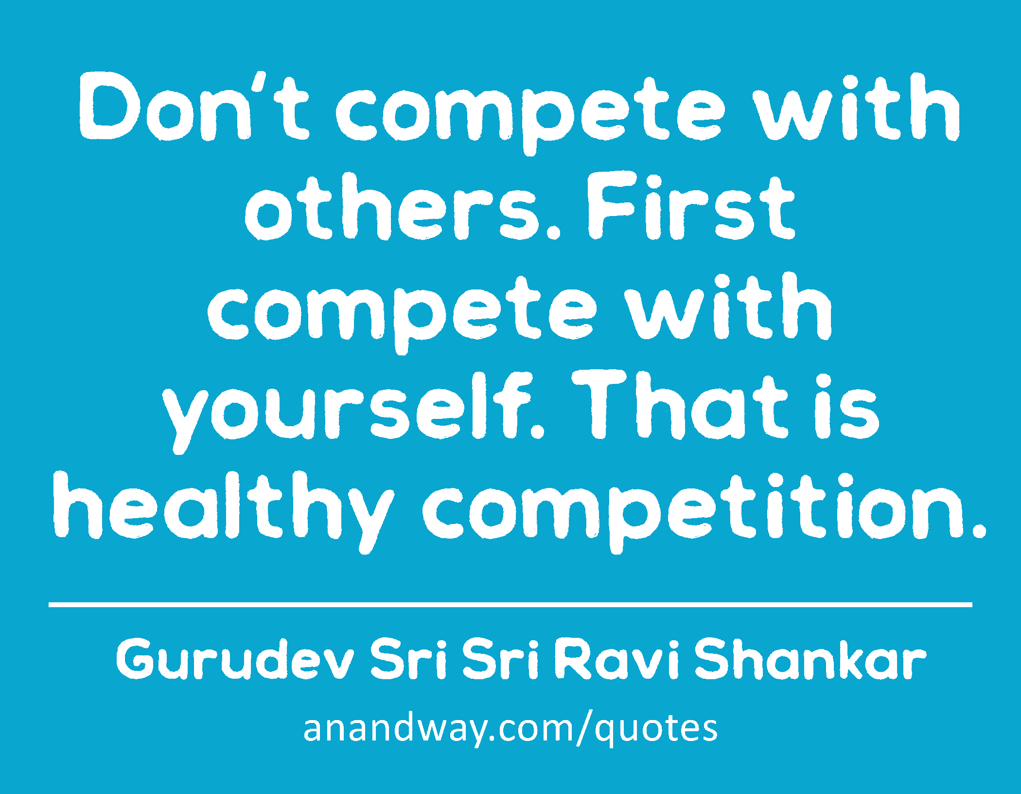 Don't compete with others. First compete with yourself. That is healthy competition. 
 -Gurudev Sri Sri Ravi Shankar