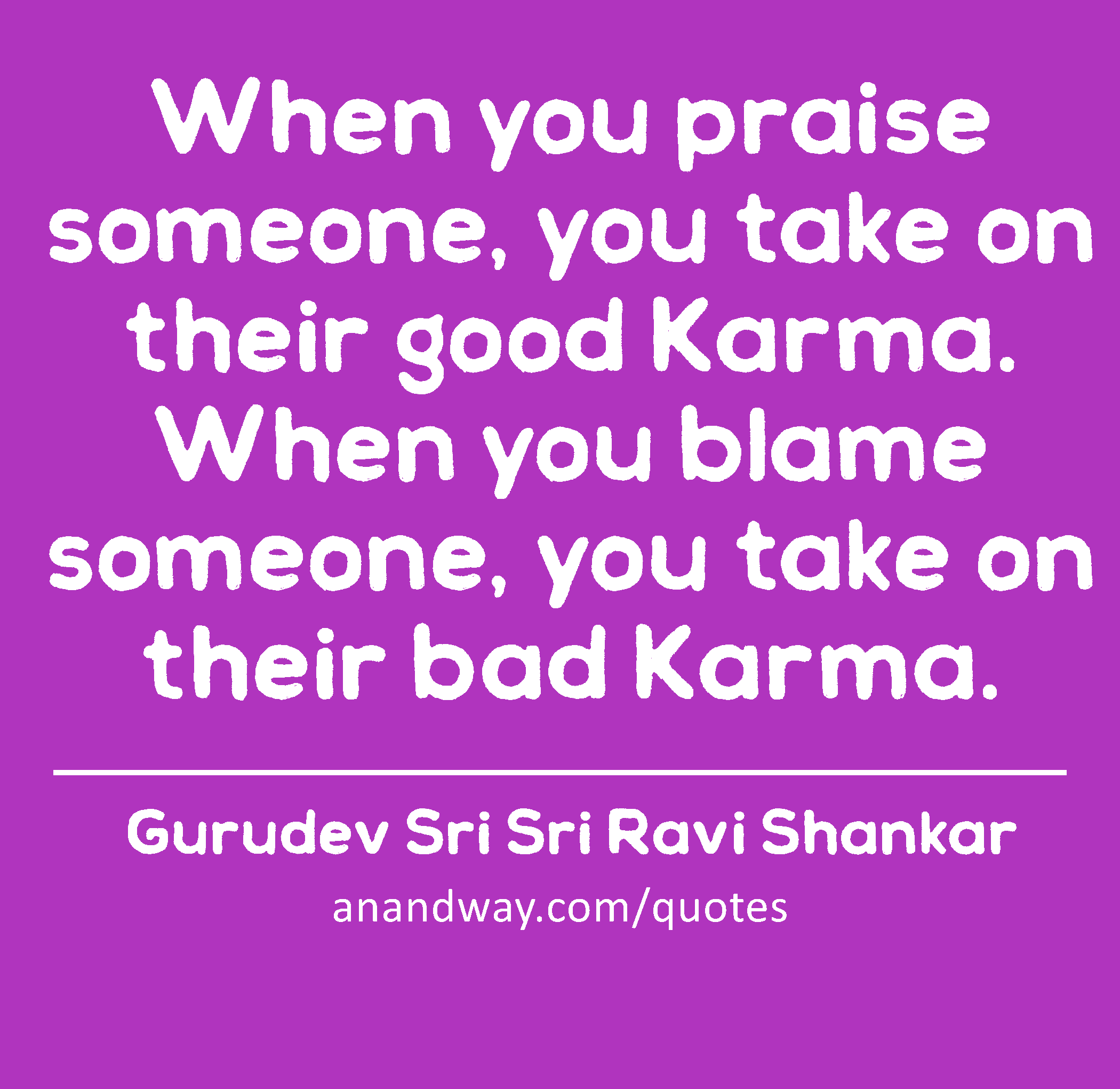When you praise someone, you take on their good Karma. When you blame someone, you take on their
 -Gurudev Sri Sri Ravi Shankar
