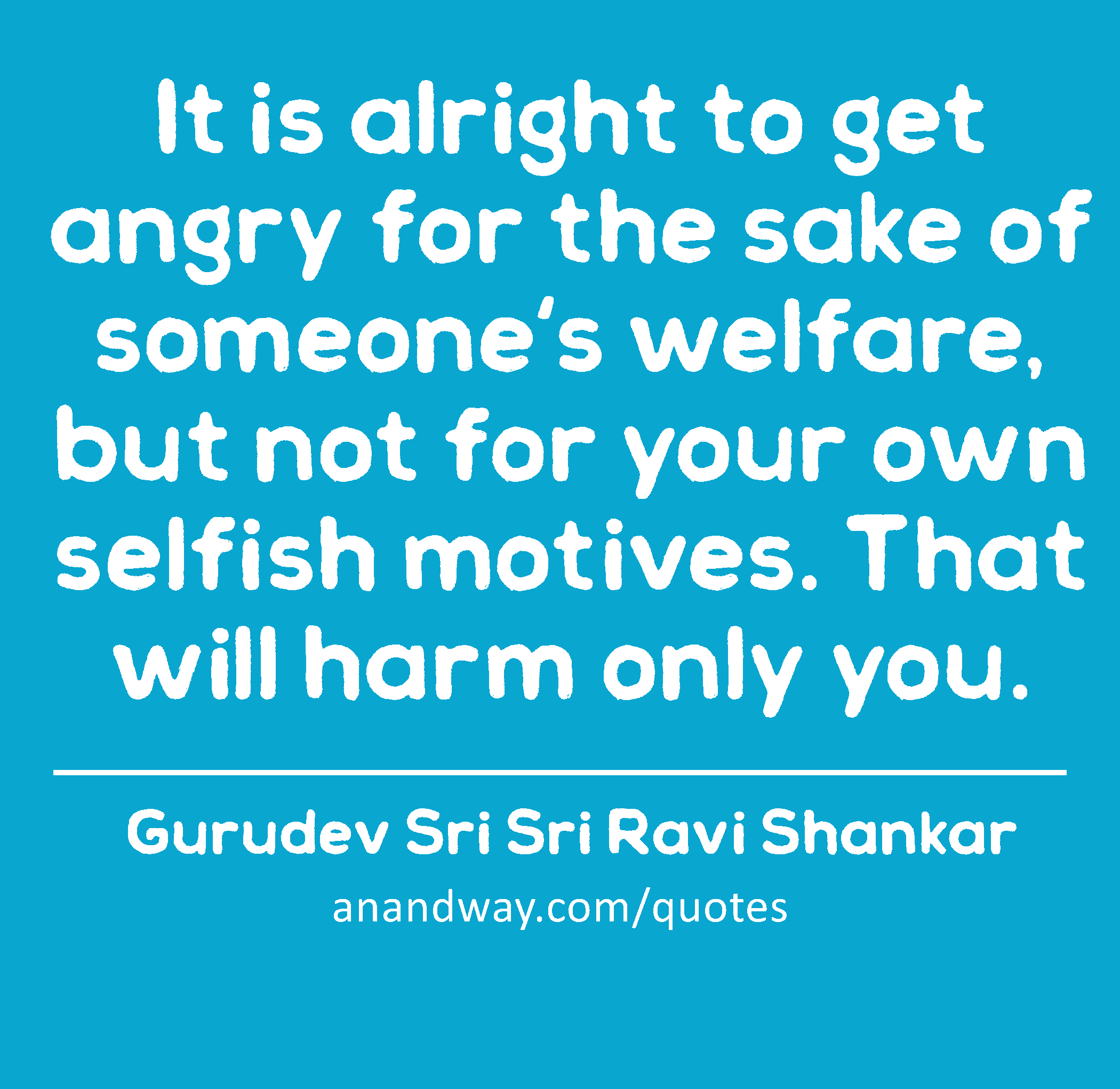 It is alright to get angry for the sake of someone's welfare, but not for your own selfish motives.
 -Gurudev Sri Sri Ravi Shankar