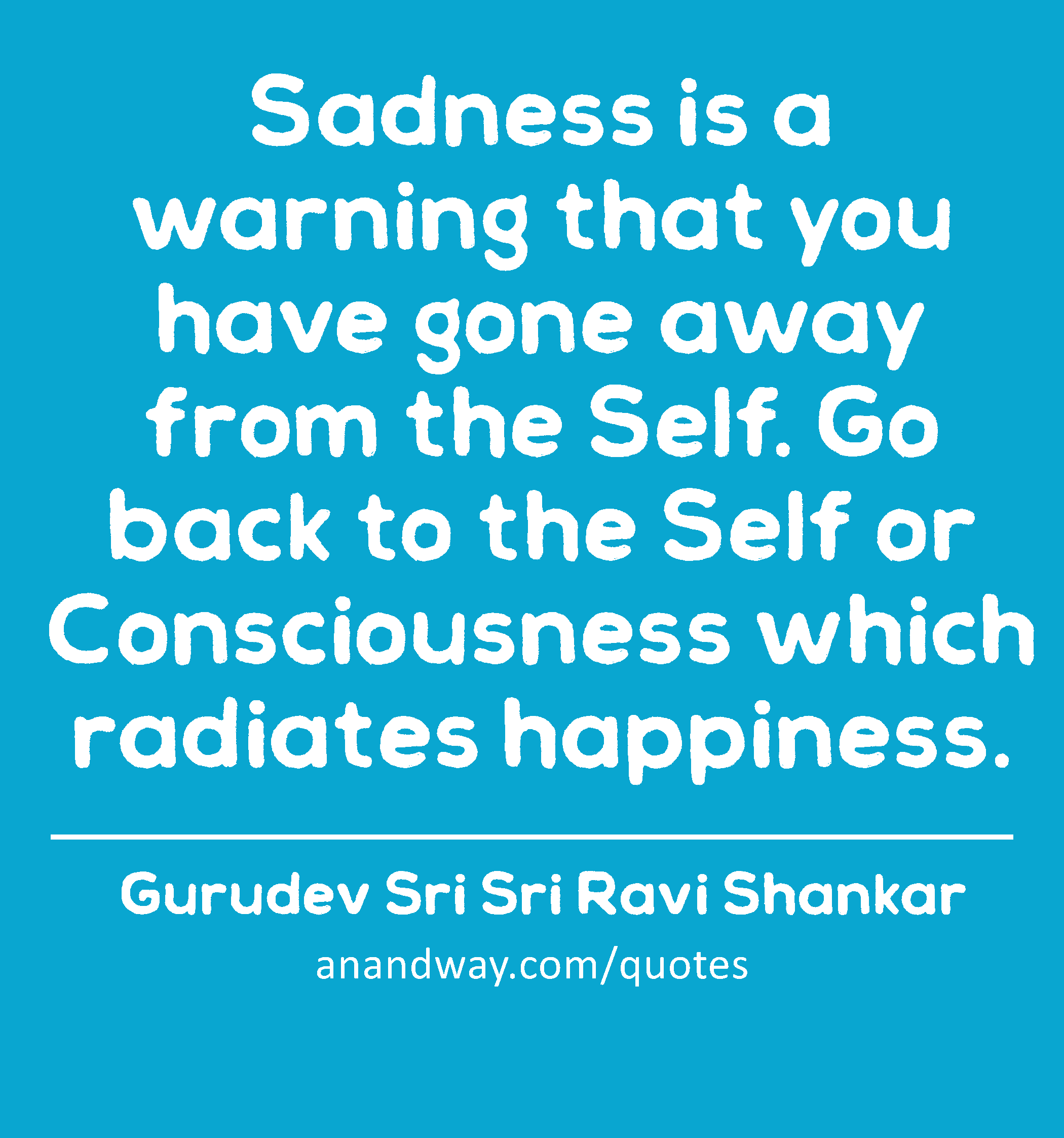 Sadness is a warning that you have gone away from the Self. Go back to the Self or Consciousness
 -Gurudev Sri Sri Ravi Shankar