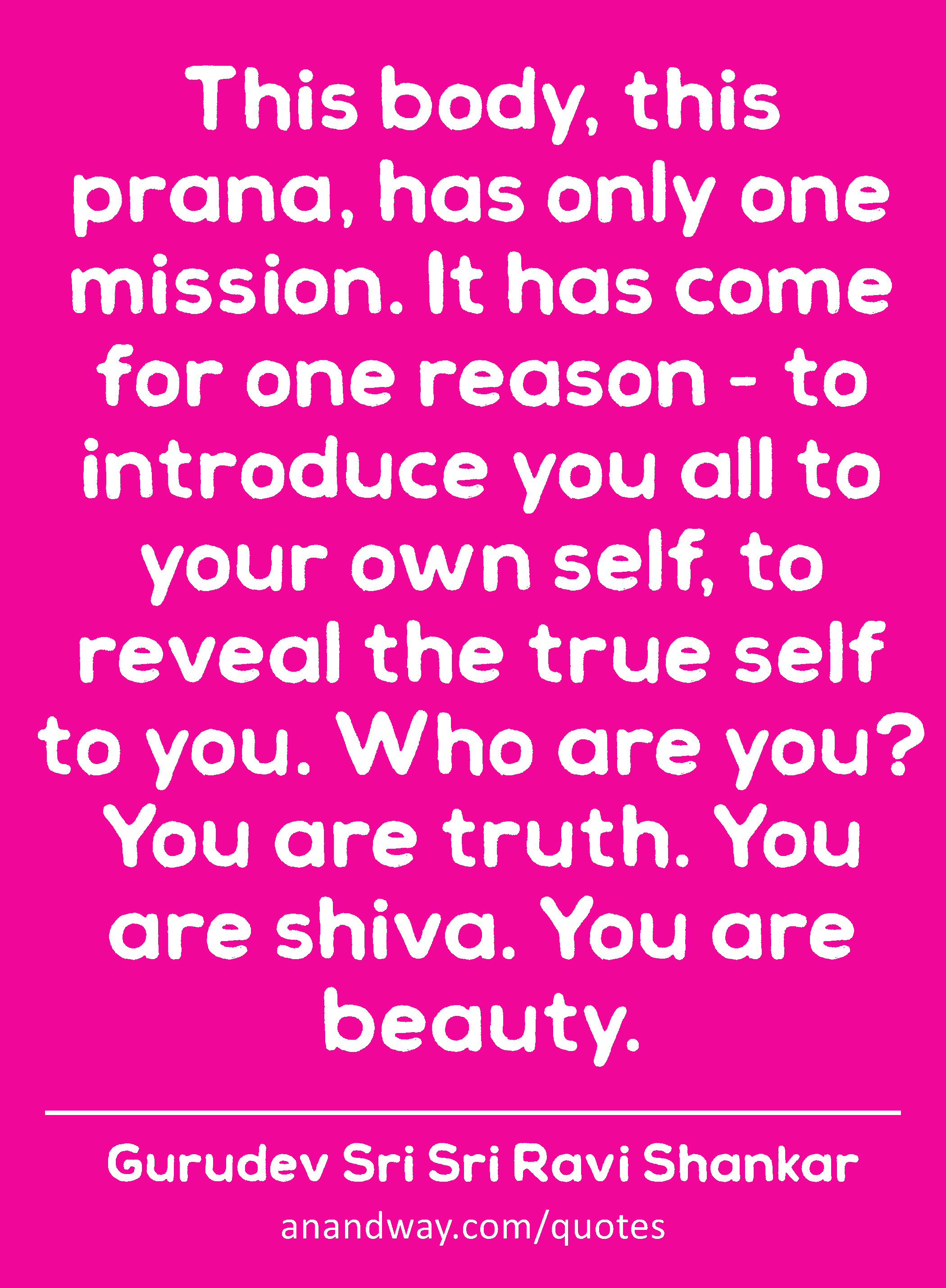 This body, this prana, has only one mission. It has come for one reason - to introduce you all to
 -Gurudev Sri Sri Ravi Shankar