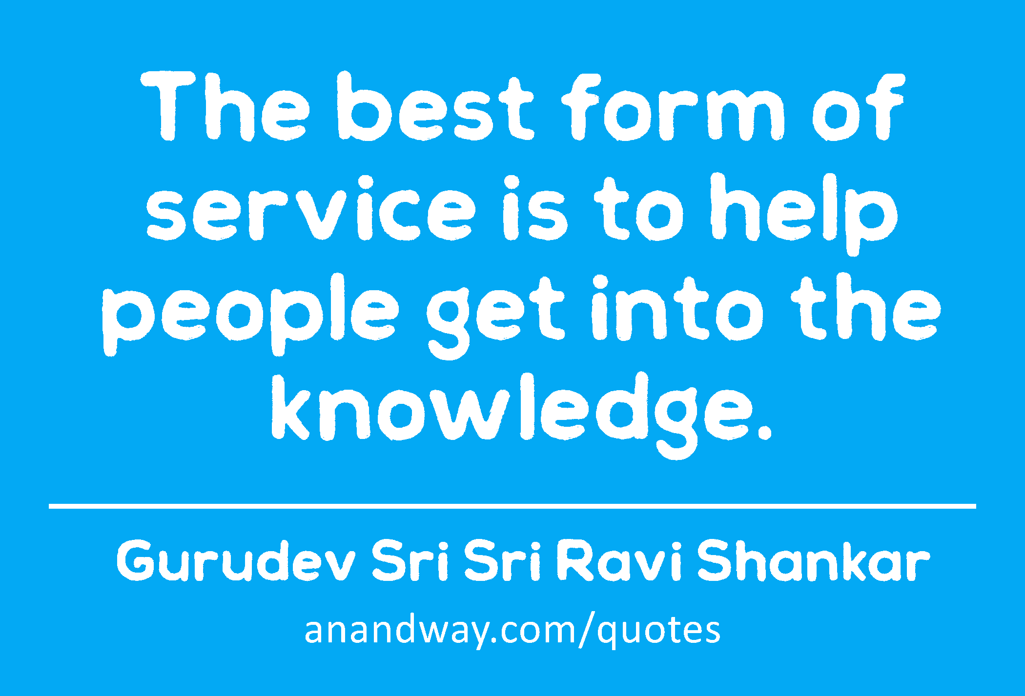 The best form of service is to help people get into the knowledge. 
 -Gurudev Sri Sri Ravi Shankar